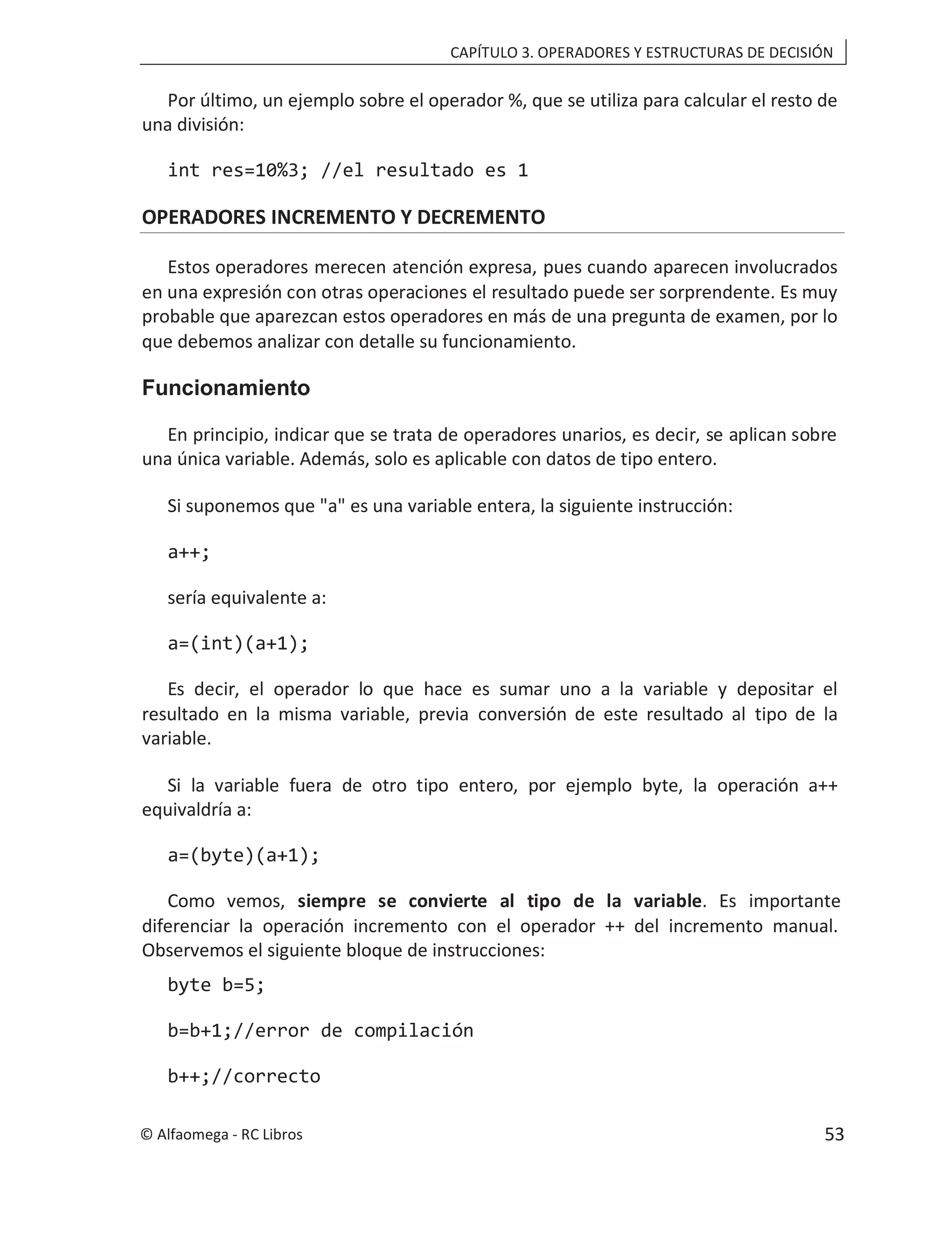 CAPÍTULO 3. OPERADORES Y ESTRUCTURAS DE DECISIÓN
Por último, un ejemplo sobre el operador %, que se utiliza para calcular el resto de
una división:
int res=10%3; //el resultado es 1
OPERADORES INCREMENTO Y DECREMENTO
Estos operadores merecen atención expresa, pues cuando aparecen involucrados
en una expresión con otras operaciones el resultado puede ser sorprendente. Es muy
probable que aparezcan estos operadores en más de una pregunta de examen, por lo
que debemos analizar con detalle su funcionamiento.
Funcionamiento
En principio, indicar que se trata de operadores unarios, es decir, se aplican sobre
una única variable. Además, solo es aplicable con datos de tipo entero.
Si suponemos que "a" es una variable entera, la siguiente instrucción:
a++;
sería equivalente a:
a=(int)(a+1);
Es decir, el operador lo que hace es sumar uno a la variable y depositar el
resultado en la misma variable, previa conversión de este resultado al tipo de la
variable.
Si la variable fuera de otro tipo entero, por ejemplo byte, la operación a++
equivaldría a:
a=(byte)(a+1);
Como vemos, siempre se convierte al tipo de la variable. Es importante
diferenciar la operación incremento con el operador ++ del incremento manual.
Observemos el siguiente bloque de instrucciones:
byte b=5;
b=b+1;//error de compilación
b++;//correcto
© Alfaomega - RC Libros 53
 