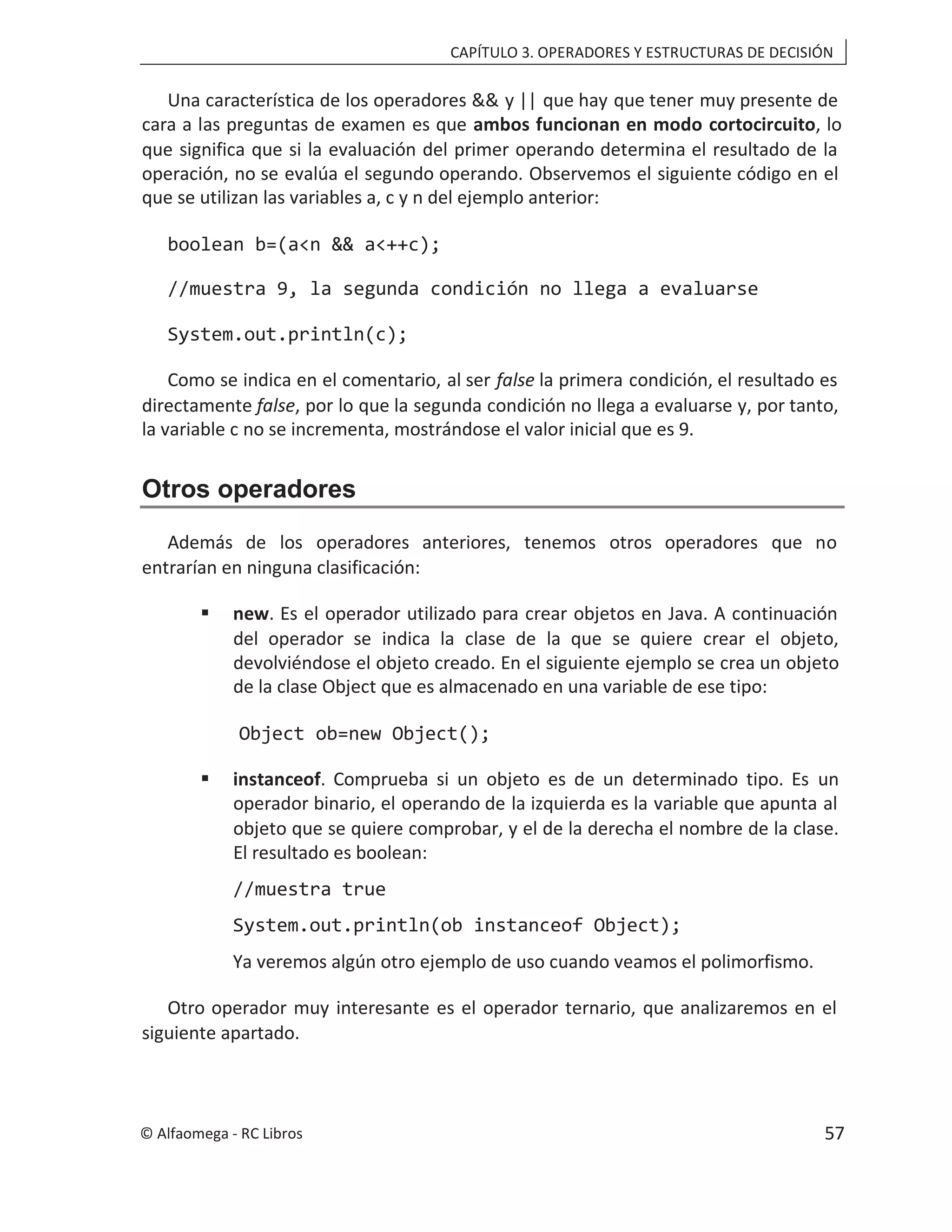 CAPÍTULO 3. OPERADORES Y ESTRUCTURAS DE DECISIÓN
Una característica de los operadores && y || que hay que tener muy presente de
cara a las preguntas de examen es que ambos funcionan en modo cortocircuito, lo
que significa que si la evaluación del primer operando determina el resultado de la
operación, no se evalúa el segundo operando. Observemos el siguiente código en el
que se utilizan las variables a, c y n del ejemplo anterior:
boolean b=(a<n && a<++c);
//muestra 9, la segunda condición no llega a evaluarse
System.out.println(c);
Como se indica en el comentario, al ser false la primera condición, el resultado es
directamente false, por lo que la segunda condición no llega a evaluarse y, por tanto,
la variable c no se incrementa, mostrándose el valor inicial que es 9.
Otros operadores
Además de los operadores anteriores, tenemos otros operadores que no
entrarían en ninguna clasificación:
 new. Es el operador utilizado para crear objetos en Java. A continuación
del operador se indica la clase de la que se quiere crear el objeto,
devolviéndose el objeto creado. En el siguiente ejemplo se crea un objeto
de la clase Object que es almacenado en una variable de ese tipo:
Object ob=new Object();
 instanceof. Comprueba si un objeto es de un determinado tipo. Es un
operador binario, el operando de la izquierda es la variable que apunta al
objeto que se quiere comprobar, y el de la derecha el nombre de la clase.
El resultado es boolean:
//muestra true
System.out.println(ob instanceof Object);
Ya veremos algún otro ejemplo de uso cuando veamos el polimorfismo.
Otro operador muy interesante es el operador ternario, que analizaremos en el
siguiente apartado.
© Alfaomega - RC Libros 57
 