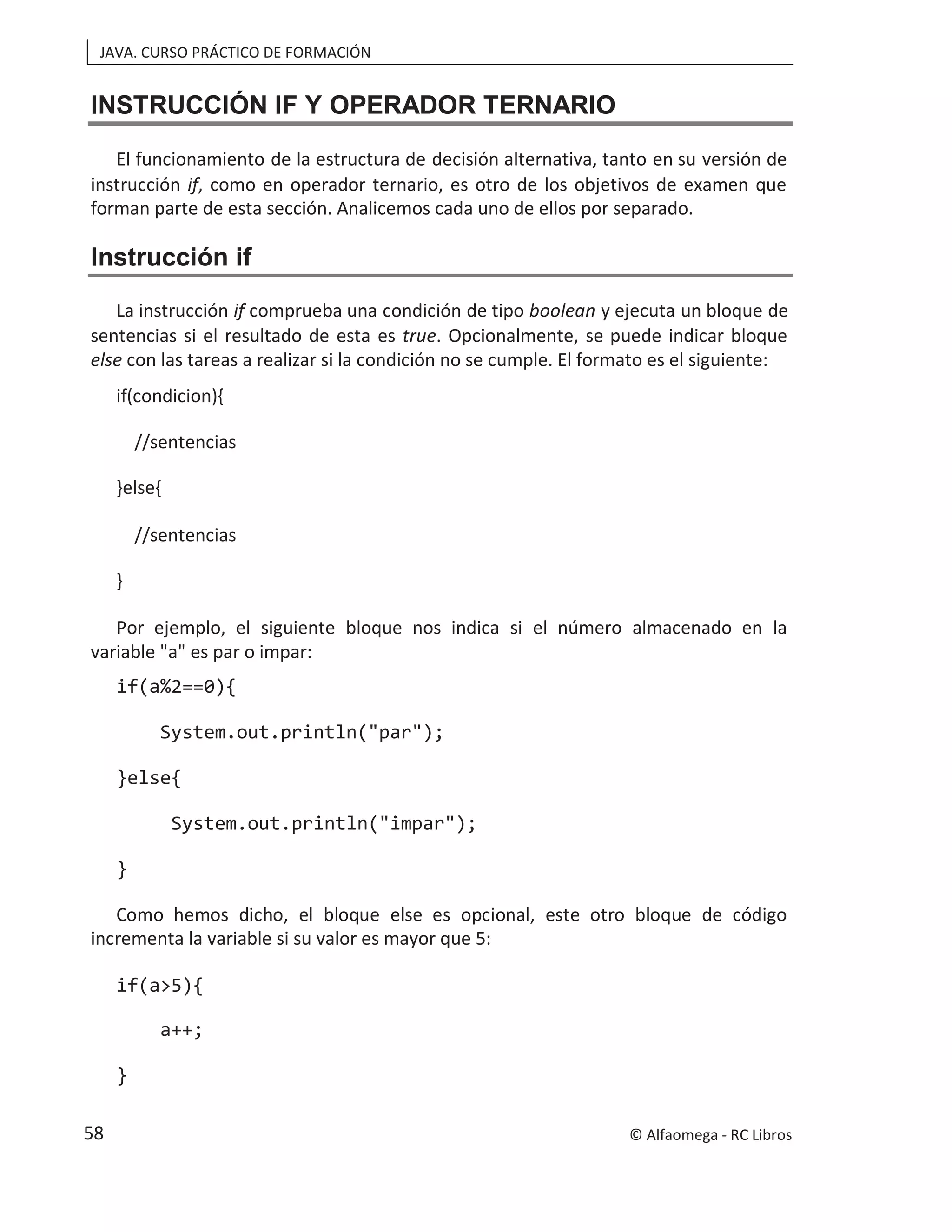 JAVA. CURSO PRÁCTICO DE FORMACIÓN
INSTRUCCIÓN IF Y OPERADOR TERNARIO
El funcionamiento de la estructura de decisión alternativa, tanto en su versión de
instrucción if, como en operador ternario, es otro de los objetivos de examen que
forman parte de esta sección. Analicemos cada uno de ellos por separado.
Instrucción if
La instrucción if comprueba una condición de tipo boolean y ejecuta un bloque de
sentencias si el resultado de esta es true. Opcionalmente, se puede indicar bloque
else con las tareas a realizar si la condición no se cumple. El formato es el siguiente:
if(condicion){
//sentencias
}else{
//sentencias
}
Por ejemplo, el siguiente bloque nos indica si el número almacenado en la
variable "a" es par o impar:
if(a%2==0){
System.out.println("par");
}else{
System.out.println("impar");
}
Como hemos dicho, el bloque else es opcional, este otro bloque de código
incrementa la variable si su valor es mayor que 5:
if(a>5){
a++;
}
© Alfaomega - RC Libros
58
 