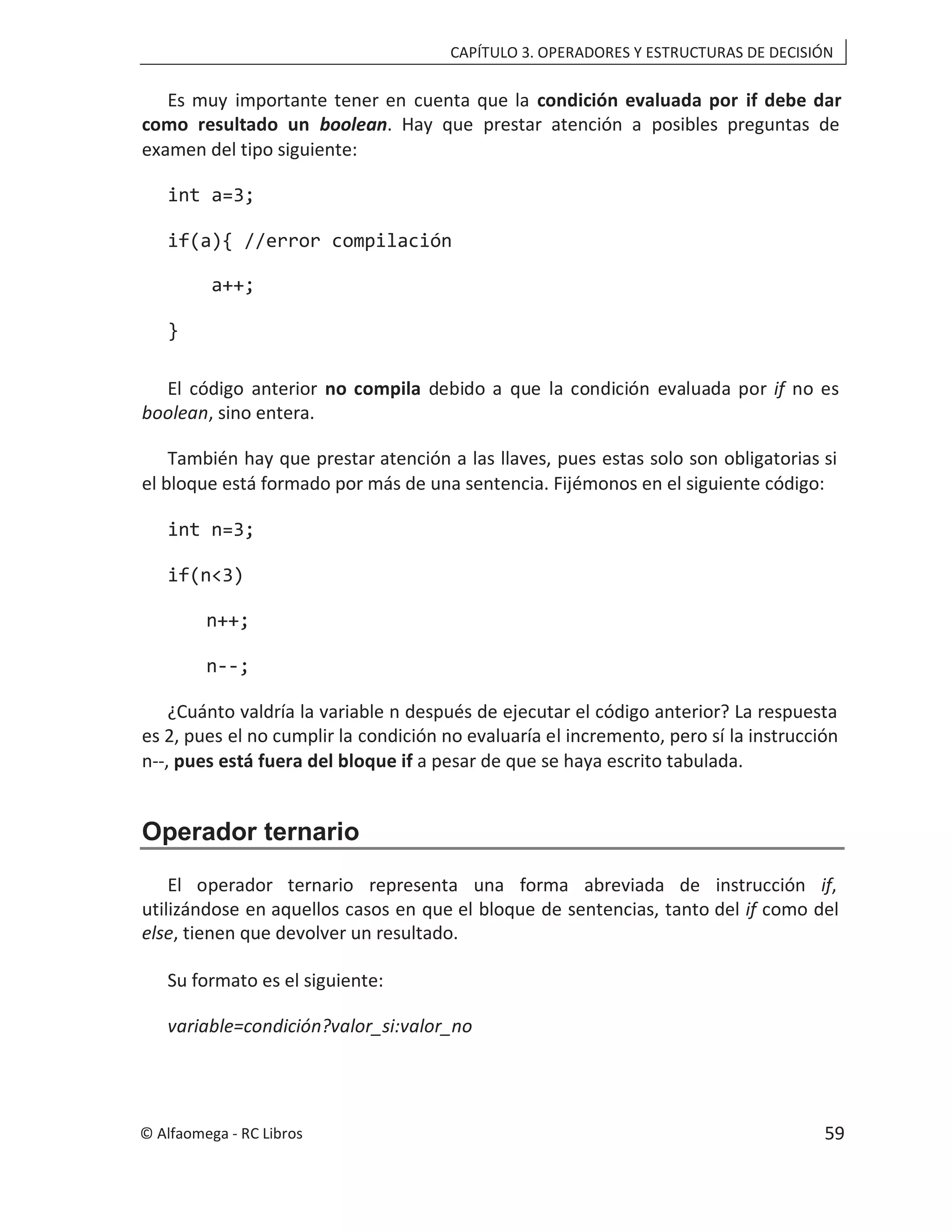 CAPÍTULO 3. OPERADORES Y ESTRUCTURAS DE DECISIÓN
Es muy importante tener en cuenta que la condición evaluada por if debe dar
como resultado un boolean. Hay que prestar atención a posibles preguntas de
examen del tipo siguiente:
int a=3;
if(a){ //error compilación
a++;
}
El código anterior no compila debido a que la condición evaluada por if no es
boolean, sino entera.
También hay que prestar atención a las llaves, pues estas solo son obligatorias si
el bloque está formado por más de una sentencia. Fijémonos en el siguiente código:
int n=3;
if(n<3)
n++;
n--;
¿Cuánto valdría la variable n después de ejecutar el código anterior? La respuesta
es 2, pues el no cumplir la condición no evaluaría el incremento, pero sí la instrucción
n--, pues está fuera del bloque if a pesar de que se haya escrito tabulada.
Operador ternario
El operador ternario representa una forma abreviada de instrucción if,
utilizándose en aquellos casos en que el bloque de sentencias, tanto del if como del
else, tienen que devolver un resultado.
Su formato es el siguiente:
variable=condición?valor_si:valor_no
© Alfaomega - RC Libros 59
 