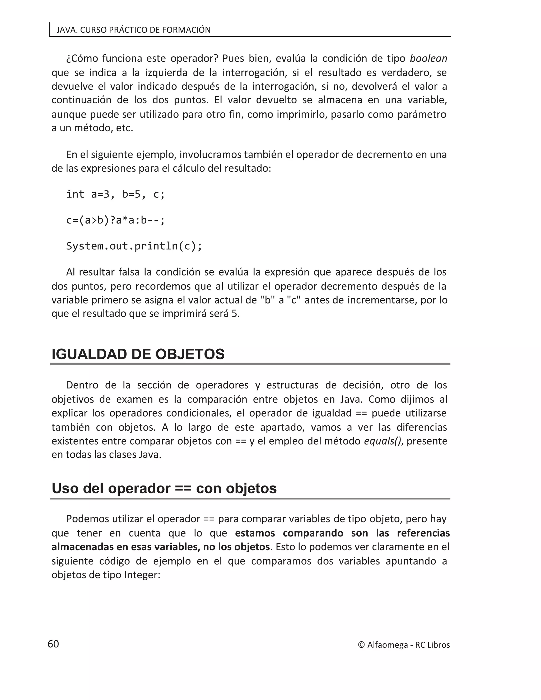 JAVA. CURSO PRÁCTICO DE FORMACIÓN
¿Cómo funciona este operador? Pues bien, evalúa la condición de tipo boolean
que se indica a la izquierda de la interrogación, si el resultado es verdadero, se
devuelve el valor indicado después de la interrogación, si no, devolverá el valor a
continuación de los dos puntos. El valor devuelto se almacena en una variable,
aunque puede ser utilizado para otro fin, como imprimirlo, pasarlo como parámetro
a un método, etc.
En el siguiente ejemplo, involucramos también el operador de decremento en una
de las expresiones para el cálculo del resultado:
int a=3, b=5, c;
c=(a>b)?a*a:b--;
System.out.println(c);
Al resultar falsa la condición se evalúa la expresión que aparece después de los
dos puntos, pero recordemos que al utilizar el operador decremento después de la
variable primero se asigna el valor actual de "b" a "c" antes de incrementarse, por lo
que el resultado que se imprimirá será 5.
IGUALDAD DE OBJETOS
Dentro de la sección de operadores y estructuras de decisión, otro de los
objetivos de examen es la comparación entre objetos en Java. Como dijimos al
explicar los operadores condicionales, el operador de igualdad == puede utilizarse
también con objetos. A lo largo de este apartado, vamos a ver las diferencias
existentes entre comparar objetos con == y el empleo del método , presente
equals()
en todas las clases Java.
Uso del operador == con objetos
Podemos utilizar el operador == para comparar variables de tipo objeto, pero hay
que tener en cuenta que lo que estamos comparando son las referencias
almacenadas en esas variables, no los objetos. Esto lo podemos ver claramente en el
siguiente código de ejemplo en el que comparamos dos variables apuntando a
objetos de tipo Integer:
© Alfaomega - RC Libros
60
 
