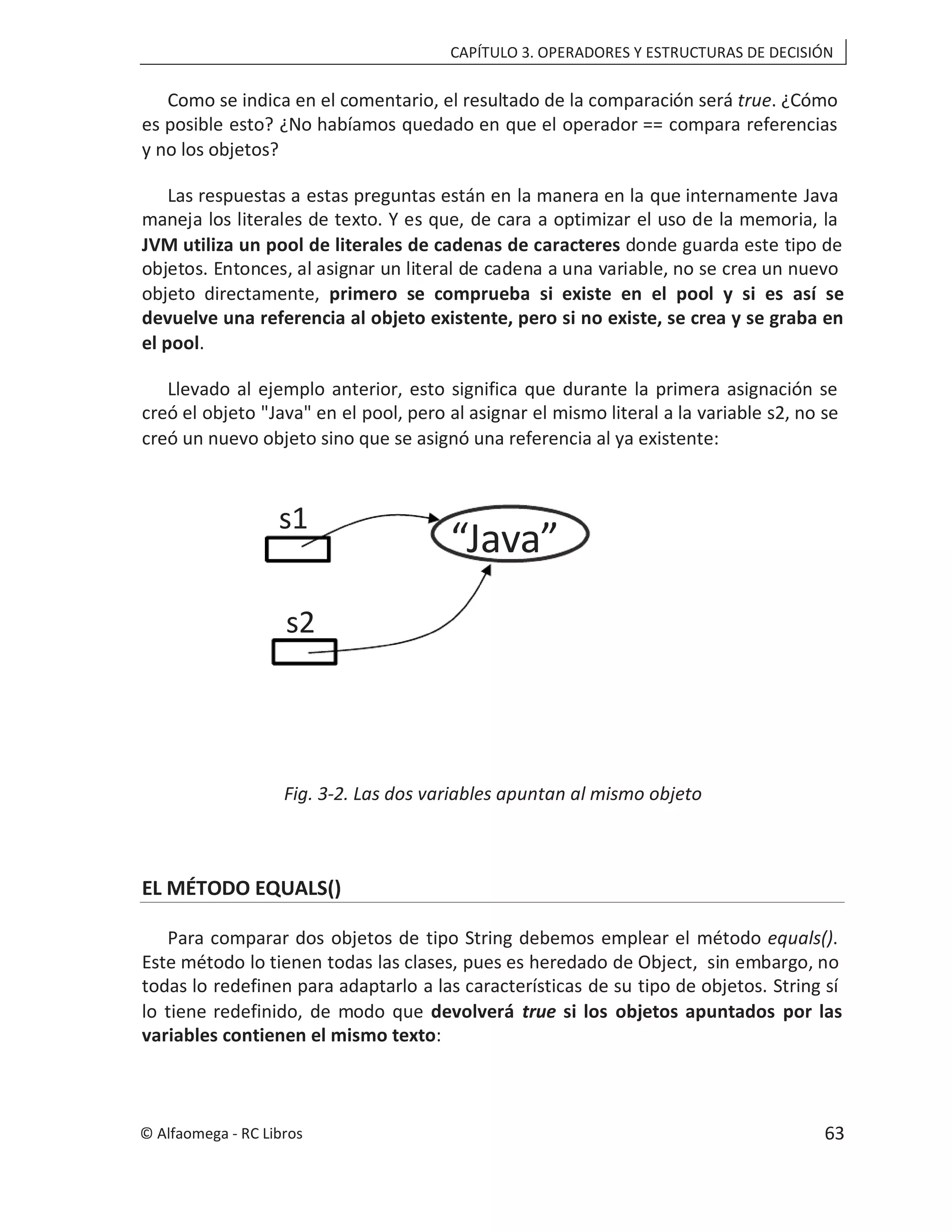 CAPÍTULO 3. OPERADORES Y ESTRUCTURAS DE DECISIÓN
Como se indica en el comentario, el resultado de la comparación será true. ¿Cómo
es posible esto? ¿No habíamos quedado en que el operador == compara referencias
y no los objetos?
Las respuestas a estas preguntas están en la manera en la que internamente Java
maneja los literales de texto. Y es que, de cara a optimizar el uso de la memoria, la
JVM utiliza un pool de literales de cadenas de caracteres donde guarda este tipo de
objetos. Entonces, al asignar un literal de cadena a una variable, no se crea un nuevo
objeto directamente, primero se comprueba si existe en el pool y si es así se
devuelve una referencia al objeto existente, pero si no existe, se crea y se graba en
el pool.
Llevado al ejemplo anterior, esto significa que durante la primera asignación se
creó el objeto "Java" en el pool, pero al asignar el mismo literal a la variable s2, no se
creó un nuevo objeto sino que se asignó una referencia al ya existente:
Fig. 3-2. Las dos variables apuntan al mismo objeto
EL MÉTODO EQUALS()
Para comparar dos objetos de tipo String debemos emplear el método equals().
Este método lo tienen todas las clases, pues es heredado de Object, sin embargo, no
todas lo redefinen para adaptarlo a las características de su tipo de objetos. String sí
lo tiene redefinido, de modo que devolverá true si los objetos apuntados por las
variables contienen el mismo texto:
“Java”
s1
s2
© Alfaomega - RC Libros 63
 