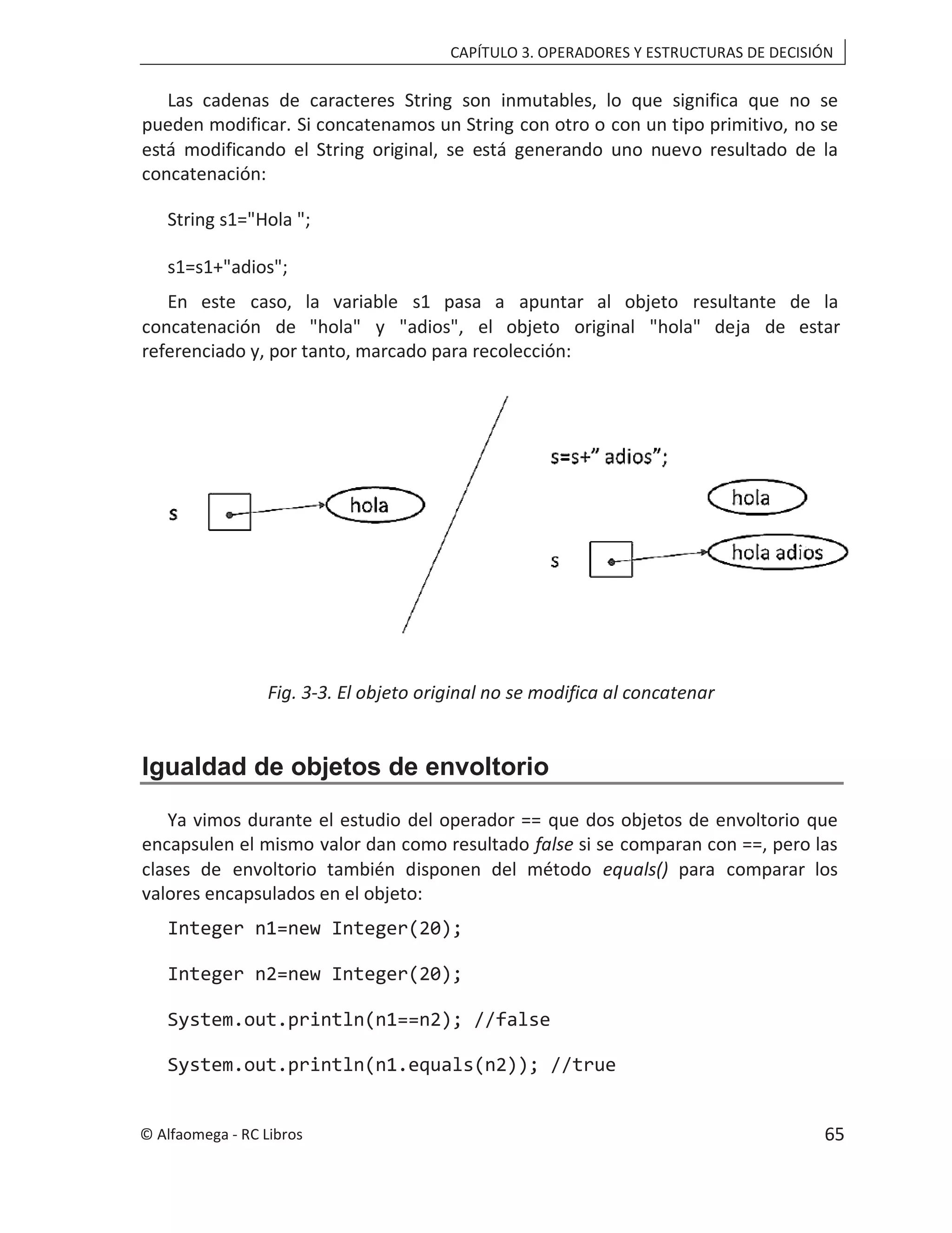 CAPÍTULO 3. OPERADORES Y ESTRUCTURAS DE DECISIÓN
Las cadenas de caracteres String son inmutables, lo que significa que no se
pueden modificar. Si concatenamos un String con otro o con un tipo primitivo, no se
está modificando el String original, se está generando uno nuevo resultado de la
concatenación:
String s1="Hola ";
s1=s1+"adios";
En este caso, la variable s1 pasa a apuntar al objeto resultante de la
concatenación de "hola" y "adios", el objeto original "hola" deja de estar
referenciado y, por tanto, marcado para recolección:
Fig. 3-3. El objeto original no se modifica al concatenar
Igualdad de objetos de envoltorio
Ya vimos durante el estudio del operador == que dos objetos de envoltorio que
encapsulen el mismo valor dan como resultado false si se comparan con ==, pero las
clases de envoltorio también disponen del método equals() para comparar los
valores encapsulados en el objeto:
Integer n1=new Integer(20);
Integer n2=new Integer(20);
System.out.println(n1==n2); //false
System.out.println(n1.equals(n2)); //true
© Alfaomega - RC Libros 65
 