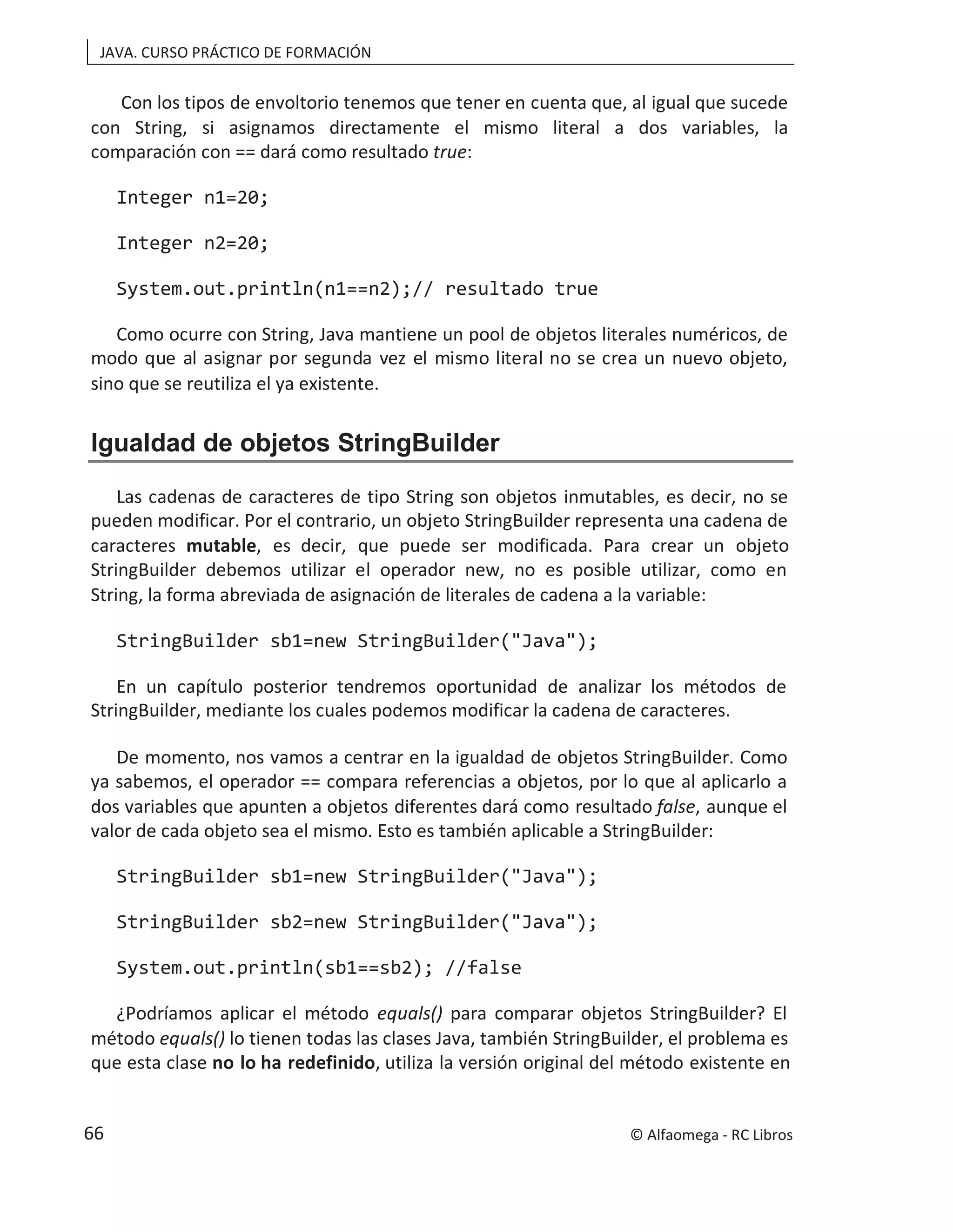 JAVA. CURSO PRÁCTICO DE FORMACIÓN
Con los tipos de envoltorio tenemos que tener en cuenta que, al igual que sucede
con String, si asignamos directamente el mismo literal a dos variables, la
comparación con == dará como resultado true:
Integer n1=20;
Integer n2=20;
System.out.println(n1==n2);// resultado true
Como ocurre con String, Java mantiene un pool de objetos literales numéricos, de
modo que al asignar por segunda vez el mismo literal no se crea un nuevo objeto,
sino que se reutiliza el ya existente.
Igualdad de objetos StringBuilder
Las cadenas de caracteres de tipo String son objetos inmutables, es decir, no se
pueden modificar. Por el contrario, un objeto StringBuilder representa una cadena de
caracteres mutable, es decir, que puede ser modificada. Para crear un objeto
StringBuilder debemos utilizar el operador new, no es posible utilizar, como en
String, la forma abreviada de asignación de literales de cadena a la variable:
StringBuilder sb1=new StringBuilder("Java");
En un capítulo posterior tendremos oportunidad de analizar los métodos de
StringBuilder, mediante los cuales podemos modificar la cadena de caracteres.
De momento, nos vamos a centrar en la igualdad de objetos StringBuilder. Como
ya sabemos, el operador == compara referencias a objetos, por lo que al aplicarlo a
dos variables que apunten a objetos diferentes dará como resultado false, aunque el
valor de cada objeto sea el mismo. Esto es también aplicable a StringBuilder:
StringBuilder sb1=new StringBuilder("Java");
StringBuilder sb2=new StringBuilder("Java");
System.out.println(sb1==sb2); //false
¿Podríamos aplicar el método para comparar objetos StringBuilder? El
equals()
método equals() lo tienen todas las clases Java, también StringBuilder, el problema es
que esta clase no lo ha redefinido, utiliza la versión original del método existente en
© Alfaomega - RC Libros
66
 