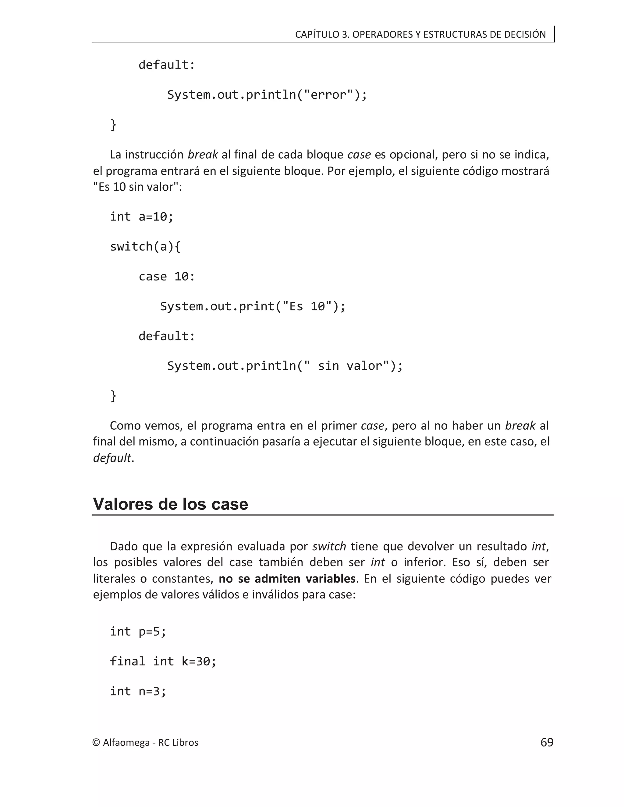 CAPÍTULO 3. OPERADORES Y ESTRUCTURAS DE DECISIÓN
default:
System.out.println("error");
}
La instrucción break al final de cada bloque case es opcional, pero si no se indica,
el programa entrará en el siguiente bloque. Por ejemplo, el siguiente código mostrará
"Es 10 sin valor":
int a=10;
switch(a){
case 10:
System.out.print("Es 10");
default:
System.out.println(" sin valor");
}
Como vemos, el programa entra en el primer , pero al no haber un
case break al
final del mismo, a continuación pasaría a ejecutar el siguiente bloque, en este caso, el
default.
Valores de los case
Dado que la expresión evaluada por switch tiene que devolver un resultado int,
los posibles valores del case también deben ser int o inferior. Eso sí, deben ser
literales o constantes, no se admiten variables. En el siguiente código puedes ver
ejemplos de valores válidos e inválidos para case:
int p=5;
final int k=30;
int n=3;
© Alfaomega - RC Libros 69
 