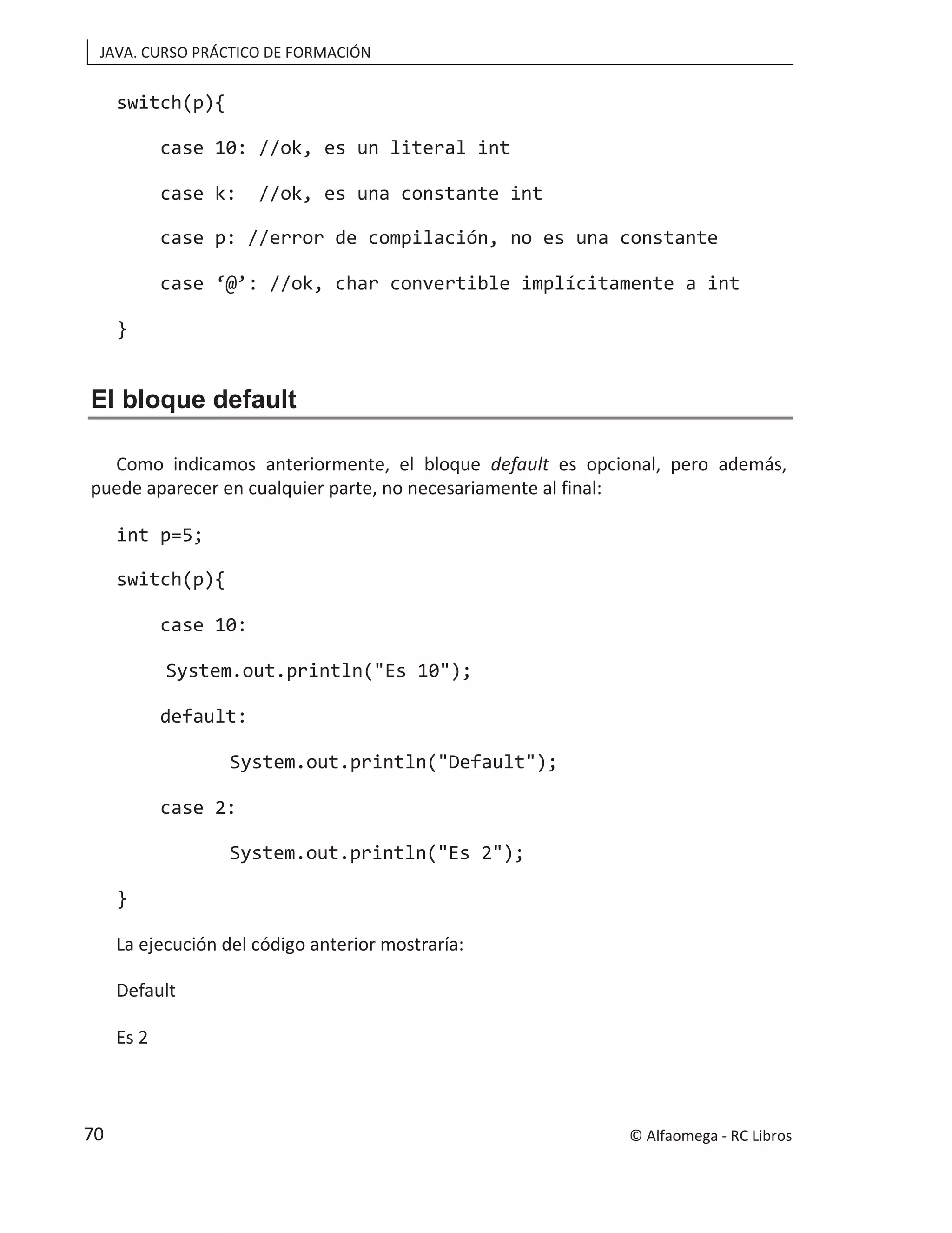JAVA. CURSO PRÁCTICO DE FORMACIÓN
switch(p){
case 10: //ok, es un literal int
case k: //ok, es una constante int
case p: //error de compilación, no es una constante
case ‘@’: //ok, char convertible implícitamente a int
}
El bloque default
Como indicamos anteriormente, el bloque default es opcional, pero además,
puede aparecer en cualquier parte, no necesariamente al final:
int p=5;
switch(p){
case 10:
System.out.println("Es 10");
default:
System.out.println("Default");
case 2:
System.out.println("Es 2");
}
La ejecución del código anterior mostraría:
Default
Es 2
© Alfaomega - RC Libros
70
 