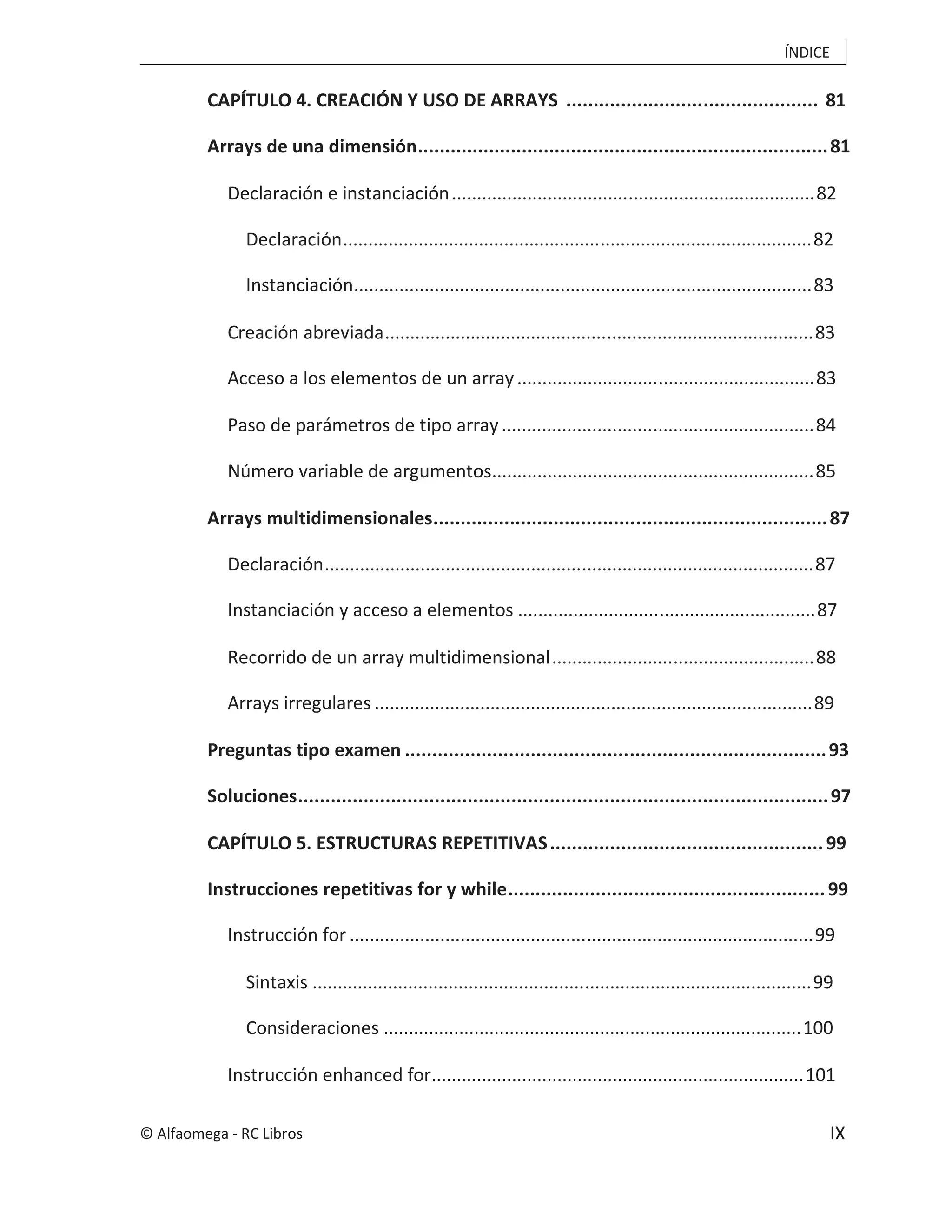 ÍNDICE
IX
CAPÍTULO 4. CREACIÓN Y USO DE ARRAYS .............................................. 81
Arrays de una dimensión...........................................................................81
Declaración e instanciación........................................................................82
Declaración.............................................................................................82
Instanciación...........................................................................................83
Creación abreviada.....................................................................................83
Acceso a los elementos de un array...........................................................83
Paso de parámetros de tipo array..............................................................84
Número variable de argumentos................................................................85
Arrays multidimensionales........................................................................87
Declaración.................................................................................................87
Instanciación y acceso a elementos ...........................................................87
Recorrido de un array multidimensional....................................................88
Arrays irregulares .......................................................................................89
Preguntas tipo examen .............................................................................93
Soluciones.................................................................................................97
CAPÍTULO 5. ESTRUCTURAS REPETITIVAS..................................................99
Instrucciones repetitivas for y while..........................................................99
Instrucción for ............................................................................................99
Sintaxis ...................................................................................................99
Consideraciones ...................................................................................100
Instrucción enhanced for..........................................................................101
© Alfaomega - RC Libros
 