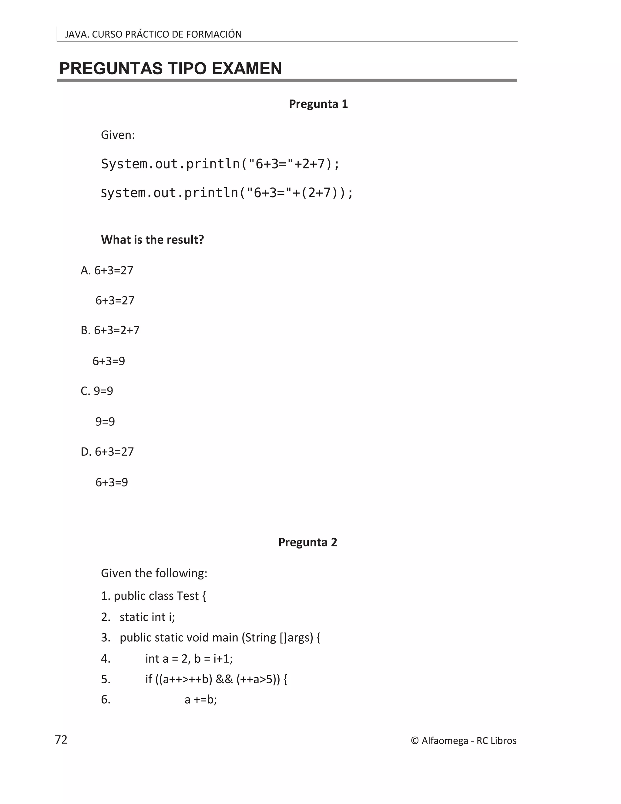 JAVA. CURSO PRÁCTICO DE FORMACIÓN
PREGUNTAS TIPO EXAMEN
Pregunta 1
Given:
System.out.println("6+3="+2+7);
System.out.println("6+3="+(2+7));
What is the result?
A. 6+3=27
6+3=27
B. 6+3=2+7
6+3=9
C. 9=9
9=9
D. 6+3=27
6+3=9
Pregunta 2
Given the following:
1. public class Test {
2. static int i;
3. public static void main (String []args) {
4. int a = 2, b = i+1;
5. if ((a++>++b) && (++a>5)) {
6. a +=b;
© Alfaomega - RC Libros
72
 