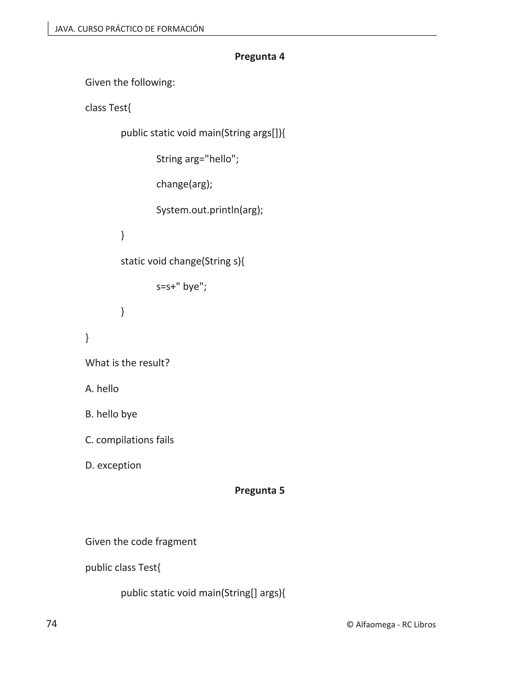 JAVA. CURSO PRÁCTICO DE FORMACIÓN
Pregunta 4
Given the following:
class Test{
public static void main(String args[]){
String arg="hello";
change(arg);
System.out.println(arg);
}
static void change(String s){
s=s+" bye";
}
}
What is the result?
A. hello
B. hello bye
C. compilations fails
D. exception
Pregunta 5
Given the code fragment
public class Test{
public static void main(String[] args){
© Alfaomega - RC Libros
74
 