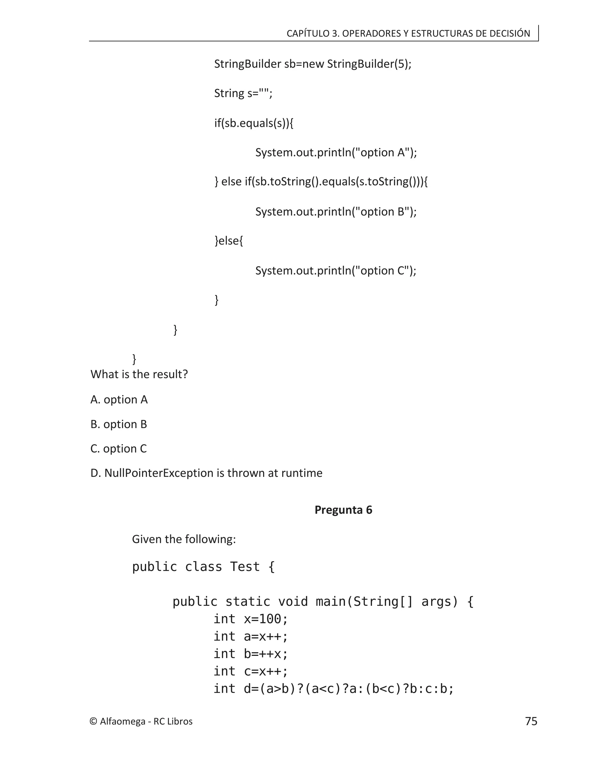 CAPÍTULO 3. OPERADORES Y ESTRUCTURAS DE DECISIÓN
StringBuilder sb=new StringBuilder(5);
String s="";
if(sb.equals(s)){
System.out.println("option A");
} else if(sb.toString().equals(s.toString())){
System.out.println("option B");
}else{
System.out.println("option C");
}
}
}
What is the result?
A. option A
B. option B
C. option C
D. NullPointerException is thrown at runtime
Pregunta 6
Given the following:
public class Test {
public static void main(String[] args) {
int x=100;
int a=x++;
int b=++x;
int c=x++;
int d=(a>b)?(a<c)?a:(b<c)?b:c:b;
© Alfaomega - RC Libros 75
 