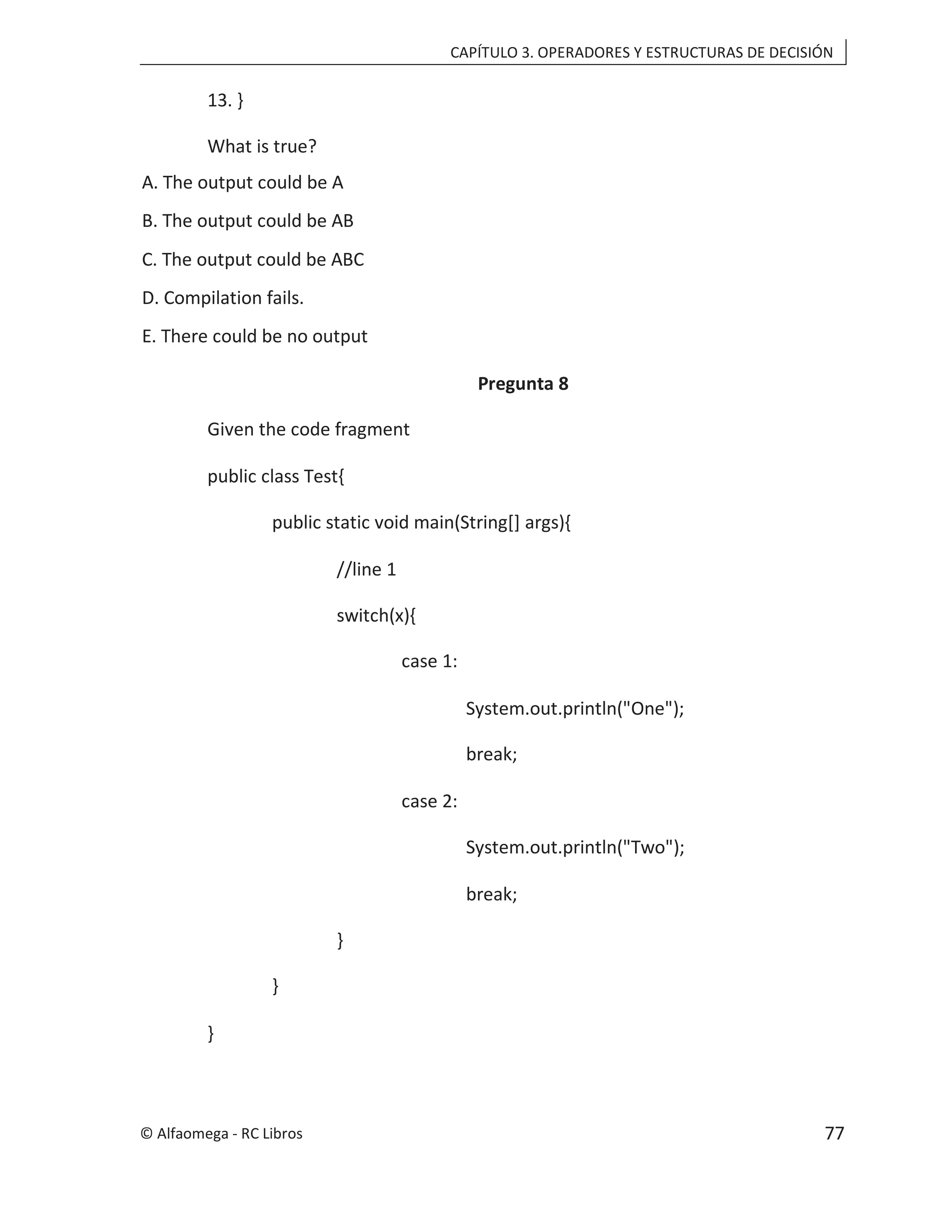 CAPÍTULO 3. OPERADORES Y ESTRUCTURAS DE DECISIÓN
13. }
What is true?
A. The output could be A
B. The output could be AB
C. The output could be ABC
D. Compilation fails.
E. There could be no output
Pregunta 8
Given the code fragment
public class Test{
public static void main(String[] args){
//line 1
switch(x){
case 1:
System.out.println("One");
break;
case 2:
System.out.println("Two");
break;
}
}
}
© Alfaomega - RC Libros 77
 