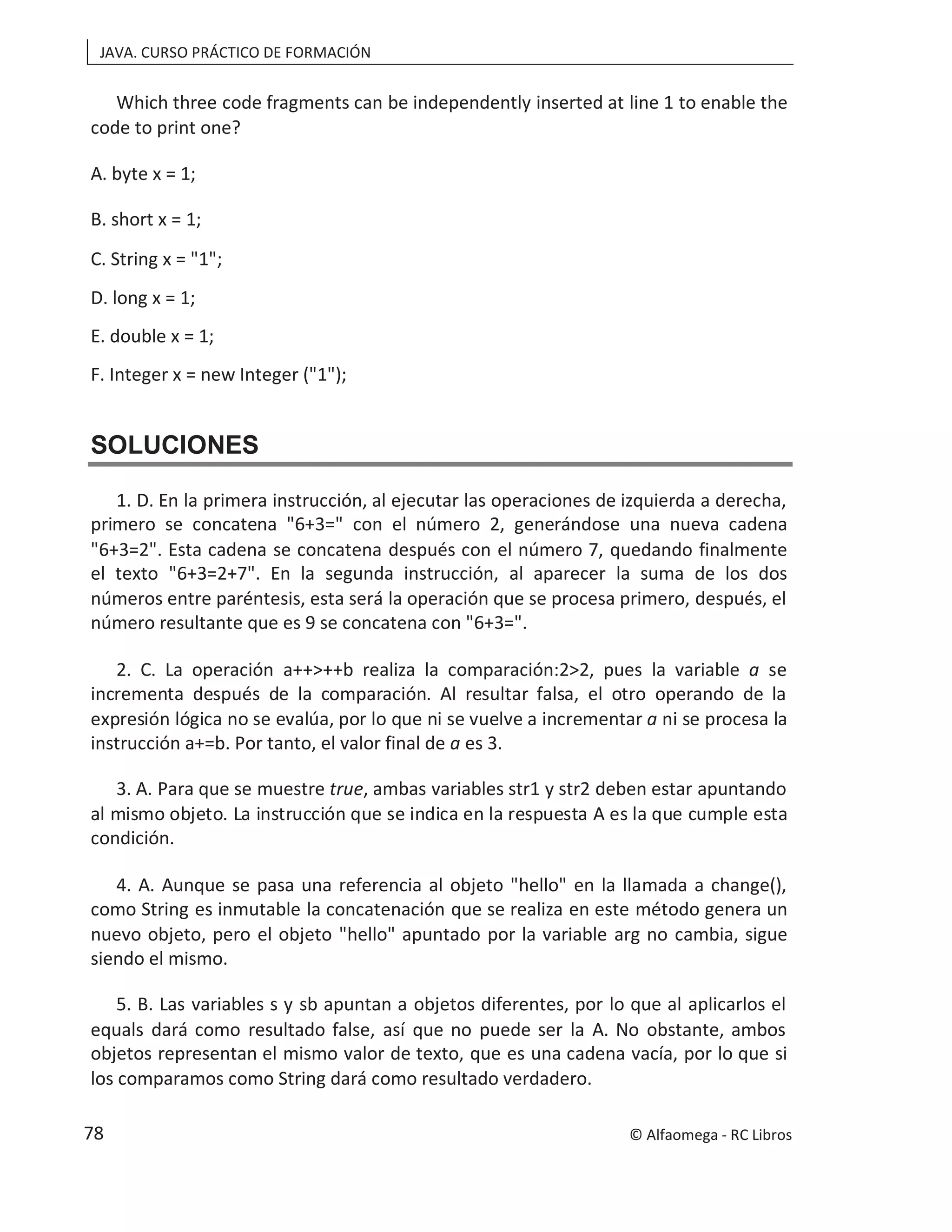 JAVA. CURSO PRÁCTICO DE FORMACIÓN
Which three code fragments can be independently inserted at line 1 to enable the
code to print one?
A. byte x = 1;
B. short x = 1;
C. String x = "1";
D. long x = 1;
E. double x = 1;
F. Integer x = new Integer ("1");
SOLUCIONES
1. D. En la primera instrucción, al ejecutar las operaciones de izquierda a derecha,
primero se concatena "6+3=" con el número 2, generándose una nueva cadena
"6+3=2". Esta cadena se concatena después con el número 7, quedando finalmente
el texto "6+3=2+7". En la segunda instrucción, al aparecer la suma de los dos
números entre paréntesis, esta será la operación que se procesa primero, después, el
número resultante que es 9 se concatena con "6+3=".
2. C. La operación a++>++b realiza la comparación:2>2, pues la variable a se
incrementa después de la comparación. Al resultar falsa, el otro operando de la
expresión lógica no se evalúa, por lo que ni se vuelve a increm ni se procesa la
entar a
instrucción a+=b. Por tanto, el valor final de a es 3.
3. A. Para que se muestre true, ambas variables str1 y str2 deben estar apuntando
al mismo objeto. La instrucción que se indica en la respuesta A es la que cumple esta
condición.
4. A. Aunque se pasa una referencia al objeto "hello" en la llamada a change(),
como String es inmutable la concatenación que se realiza en este método genera un
nuevo objeto, pero el objeto "hello" apuntado por la variable arg no cambia, sigue
siendo el mismo.
5. B. Las variables s y sb apuntan a objetos diferentes, por lo que al aplicarlos el
equals dará como resultado false, así que no puede ser la A. No obstante, ambos
objetos representan el mismo valor de texto, que es una cadena vacía, por lo que si
los comparamos como String dará como resultado verdadero.
© Alfaomega - RC Libros
78
 