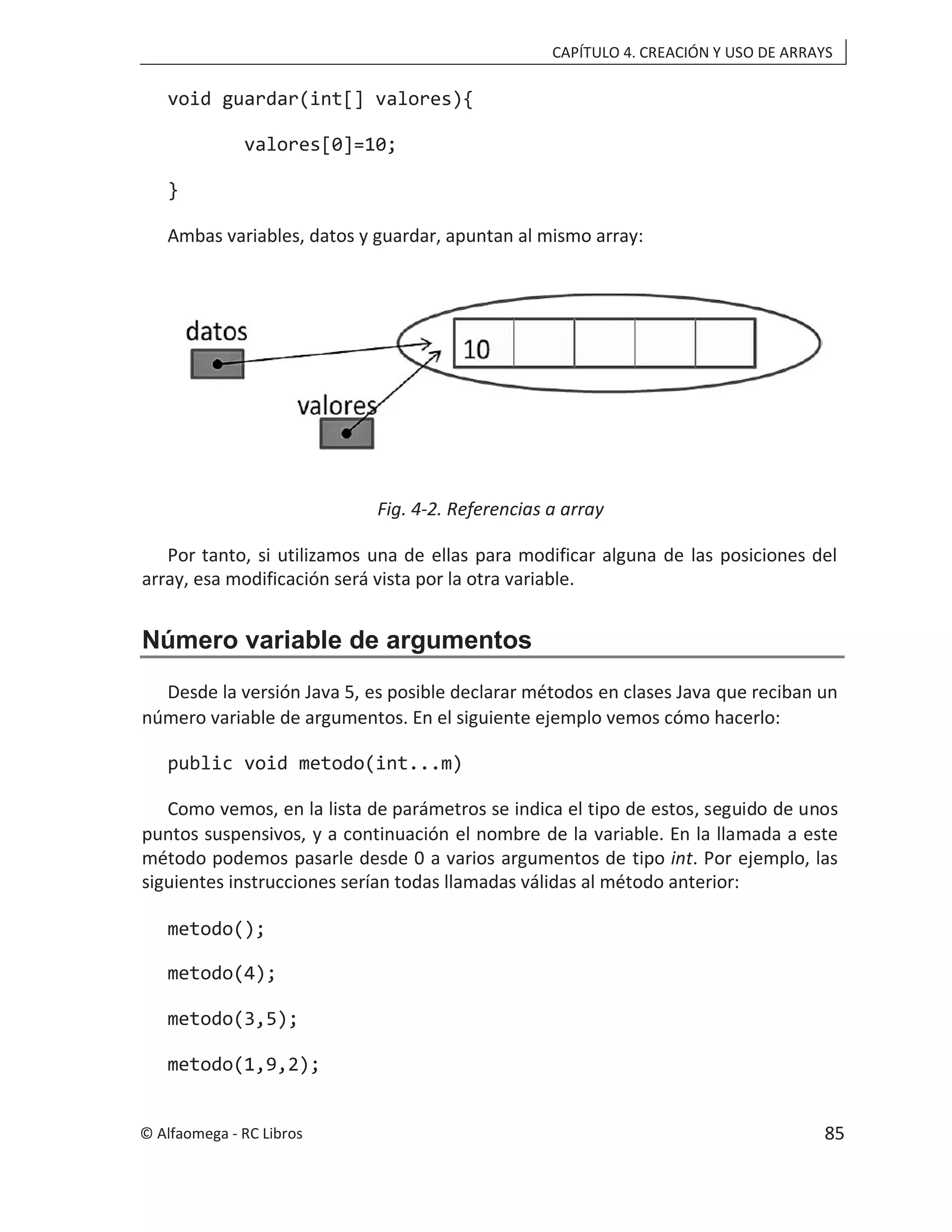 CAPÍTULO 4. CREACIÓN Y USO DE ARRAYS
void guardar(int[] valores){
valores[0]=10;
}
Ambas variables, datos y guardar, apuntan al mismo array:
Fig. 4-2. Referencias a array
Por tanto, si utilizamos una de ellas para modificar alguna de las posiciones del
array, esa modificación será vista por la otra variable.
Número variable de argumentos
Desde la versión Java 5, es posible declarar métodos en clases Java que reciban un
número variable de argumentos. En el siguiente ejemplo vemos cómo hacerlo:
public void metodo(int...m)
Como vemos, en la lista de parámetros se indica el tipo de estos, seguido de unos
puntos suspensivos, y a continuación el nombre de la variable. En la llamada a este
método podemos pasarle desde 0 a varios argumentos de tipo int. Por ejemplo, las
siguientes instrucciones serían todas llamadas válidas al método anterior:
metodo();
metodo(4);
metodo(3,5);
metodo(1,9,2);
© Alfaomega - RC Libros 85
 