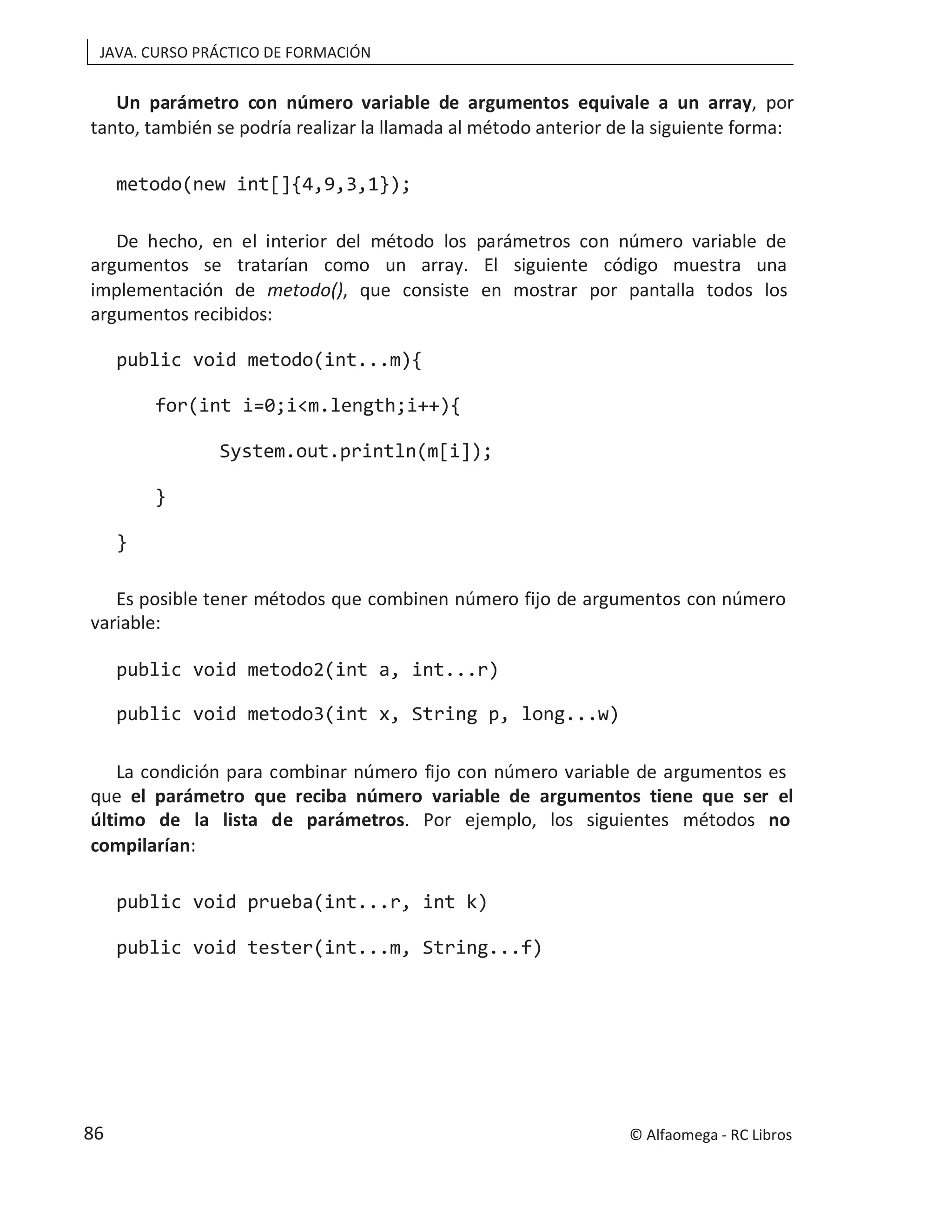 JAVA. CURSO PRÁCTICO DE FORMACIÓN
Un parámetro con número variable de argumentos equivale a un array, por
tanto, también se podría realizar la llamada al método anterior de la siguiente forma:
metodo(new int[]{4,9,3,1});
De hecho, en el interior del método los parámetros con número variable de
argumentos se tratarían como un array. El siguiente código muestra una
implementación de metodo(), que consiste en mostrar por pantalla todos los
argumentos recibidos:
public void metodo(int...m){
for(int i=0;i<m.length;i++){
System.out.println(m[i]);
}
}
Es posible tener métodos que combinen número fijo de argumentos con número
variable:
public void metodo2(int a, int...r)
public void metodo3(int x, String p, long...w)
La condición para combinar número fijo con número variable de argumentos es
que el parámetro que reciba número variable de argumentos tiene que ser el
último de la lista de parámetros. Por ejemplo, los siguientes métodos no
compilarían:
public void prueba(int...r, int k)
public void tester(int...m, String...f)
© Alfaomega - RC Libros
86
 