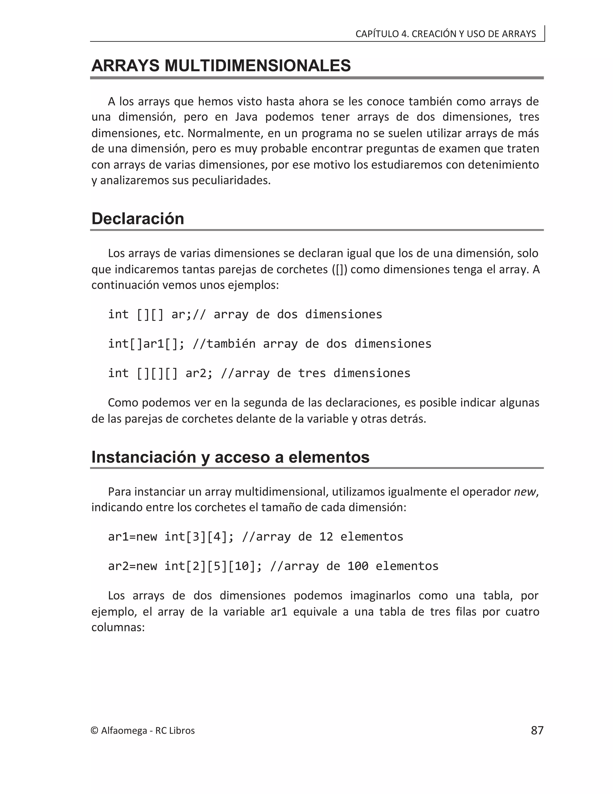 CAPÍTULO 4. CREACIÓN Y USO DE ARRAYS
ARRAYS MULTIDIMENSIONALES
A los arrays que hemos visto hasta ahora se les conoce también como arrays de
una dimensión, pero en Java podemos tener arrays de dos dimensiones, tres
dimensiones, etc. Normalmente, en un programa no se suelen utilizar arrays de más
de una dimensión, pero es muy probable encontrar preguntas de examen que traten
con arrays de varias dimensiones, por ese motivo los estudiaremos con detenimiento
y analizaremos sus peculiaridades.
Declaración
Los arrays de varias dimensiones se declaran igual que los de una dimensión, solo
que indicaremos tantas parejas de corchetes ([]) como dimensiones tenga el array. A
continuación vemos unos ejemplos:
int [][] ar;// array de dos dimensiones
int[]ar1[]; //también array de dos dimensiones
int [][][] ar2; //array de tres dimensiones
Como podemos ver en la segunda de las declaraciones, es posible indicar algunas
de las parejas de corchetes delante de la variable y otras detrás.
Instanciación y acceso a elementos
Para instanciar un array multidimensional, utilizamos igualmente el operador new,
indicando entre los corchetes el tamaño de cada dimensión:
ar1=new int[3][4]; //array de 12 elementos
ar2=new int[2][5][10]; //array de 100 elementos
Los arrays de dos dimensiones podemos imaginarlos como una tabla, por
ejemplo, el array de la variable ar1 equivale a una tabla de tres filas por cuatro
columnas:
© Alfaomega - RC Libros 87
 