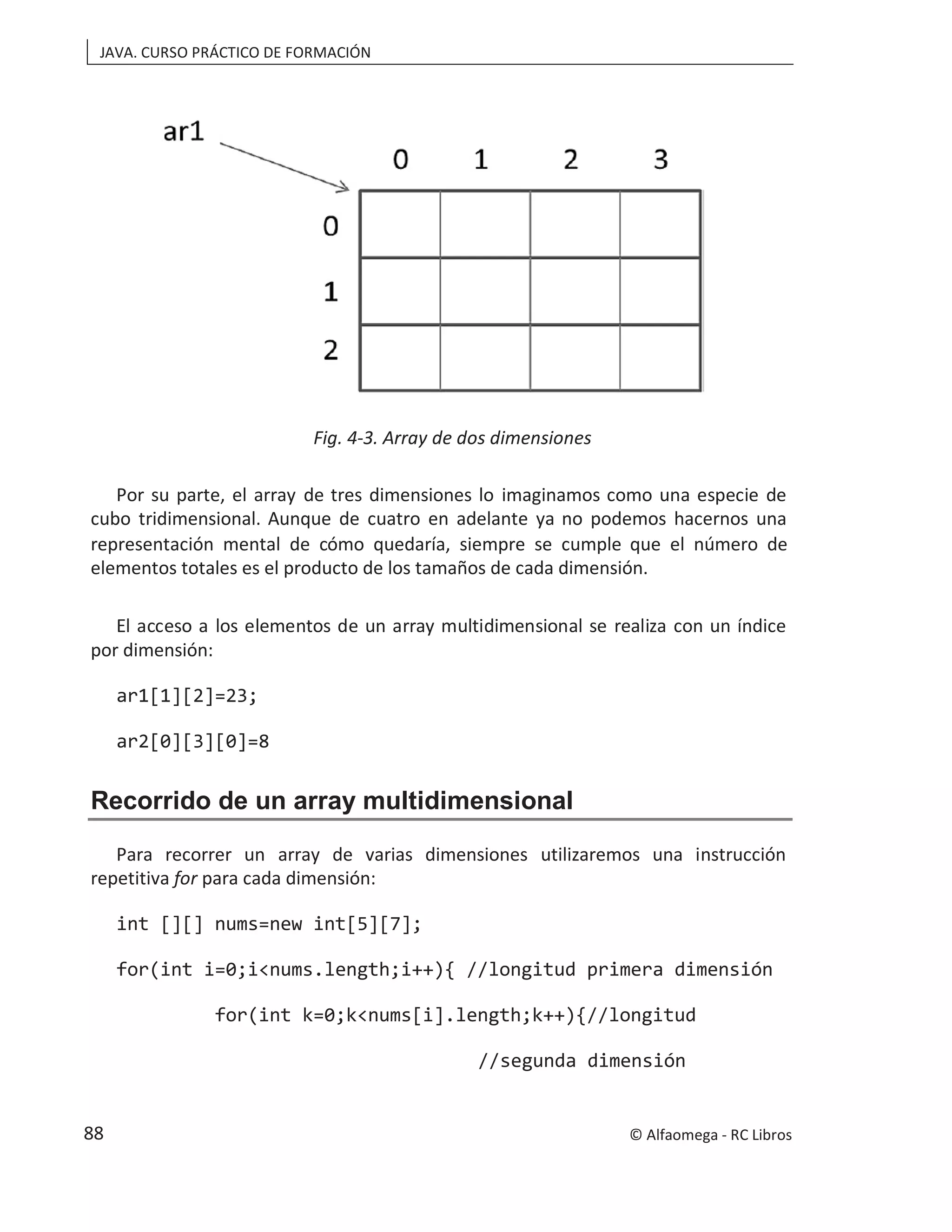 JAVA. CURSO PRÁCTICO DE FORMACIÓN
Fig. 4-3. Array de dos dimensiones
Por su parte, el array de tres dimensiones lo imaginamos como una especie de
cubo tridimensional. Aunque de cuatro en adelante ya no podemos hacernos una
representación mental de cómo quedaría, siempre se cumple que el número de
elementos totales es el producto de los tamaños de cada dimensión.
El acceso a los elementos de un array multidimensional se realiza con un índice
por dimensión:
ar1[1][2]=23;
ar2[0][3][0]=8
Recorrido de un array multidimensional
Para recorrer un array de varias dimensiones utilizaremos una instrucción
repetitiva for para cada dimensión:
int [][] nums=new int[5][7];
for(int i=0;i<nums.length;i++){ //longitud primera dimensión
for(int k=0;k<nums[i].length;k++){//longitud
//segunda dimensión
© Alfaomega - RC Libros
88
 