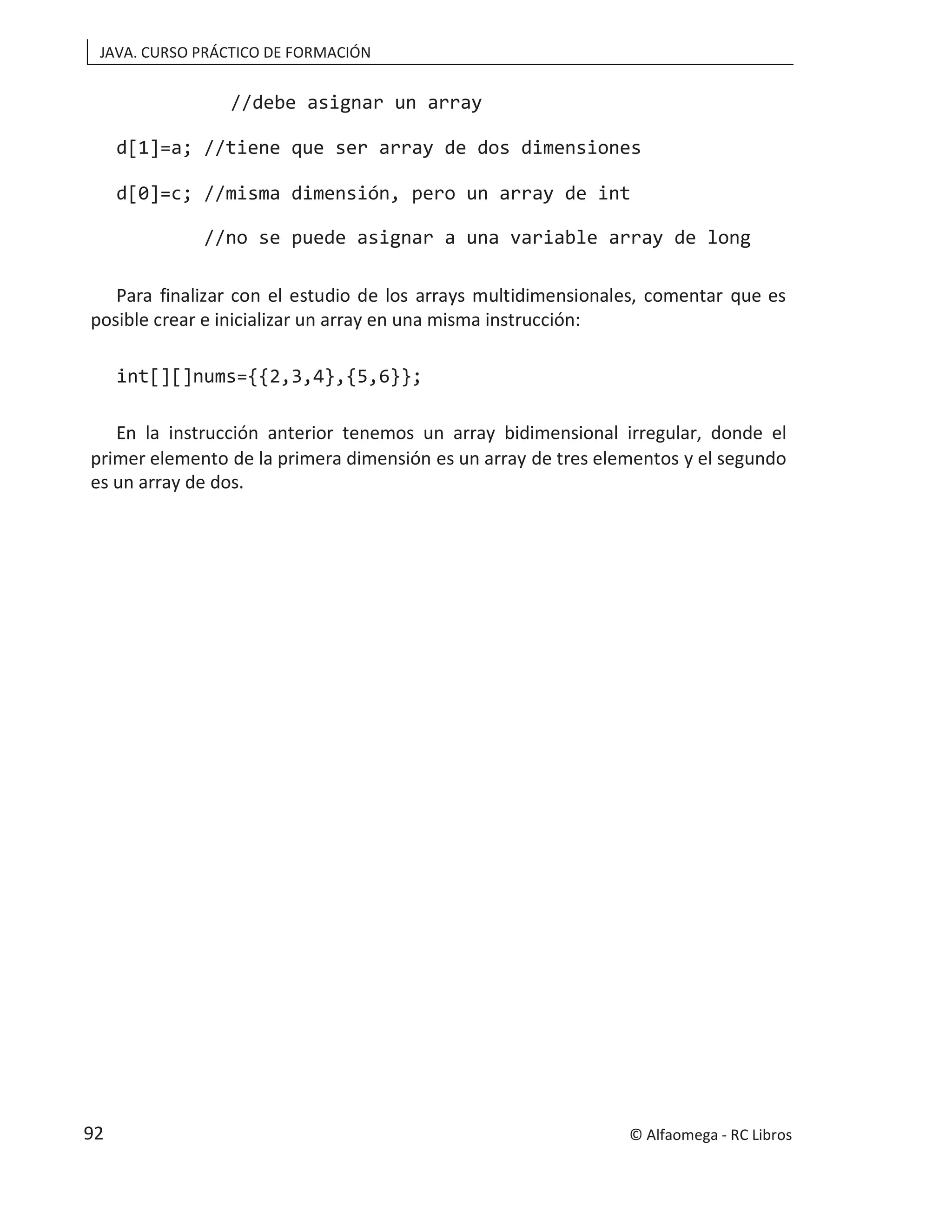 JAVA. CURSO PRÁCTICO DE FORMACIÓN
//debe asignar un array
d[1]=a; //tiene que ser array de dos dimensiones
d[0]=c; //misma dimensión, pero un array de int
//no se puede asignar a una variable array de long
Para finalizar con el estudio de los arrays multidimensionales, comentar que es
posible crear e inicializar un array en una misma instrucción:
int[][]nums={{2,3,4},{5,6}};
En la instrucción anterior tenemos un array bidimensional irregular, donde el
primer elemento de la primera dimensión es un array de tres elementos y el segundo
es un array de dos.
© Alfaomega - RC Libros
92
 