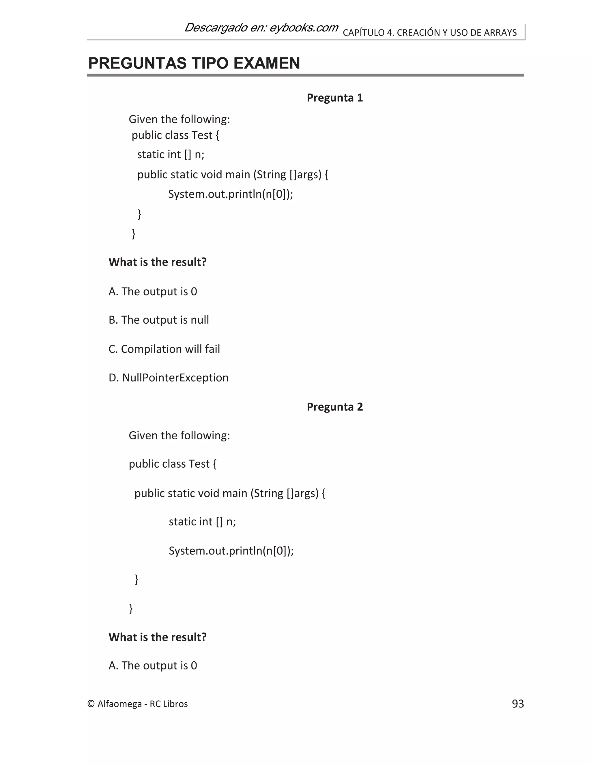CAPÍTULO 4. CREACIÓN Y USO DE ARRAYS
PREGUNTAS TIPO EXAMEN
Pregunta 1
Given the following:
public class Test {
static int [] n;
public static void main (String []args) {
System.out.println(n[0]);
}
}
What is the result?
A. The output is 0
B. The output is null
C. Compilation will fail
D. NullPointerException
Pregunta 2
Given the following:
public class Test {
public static void main (String []args) {
static int [] n;
System.out.println(n[0]);
}
}
What is the result?
A. The output is 0
© Alfaomega - RC Libros 93
 