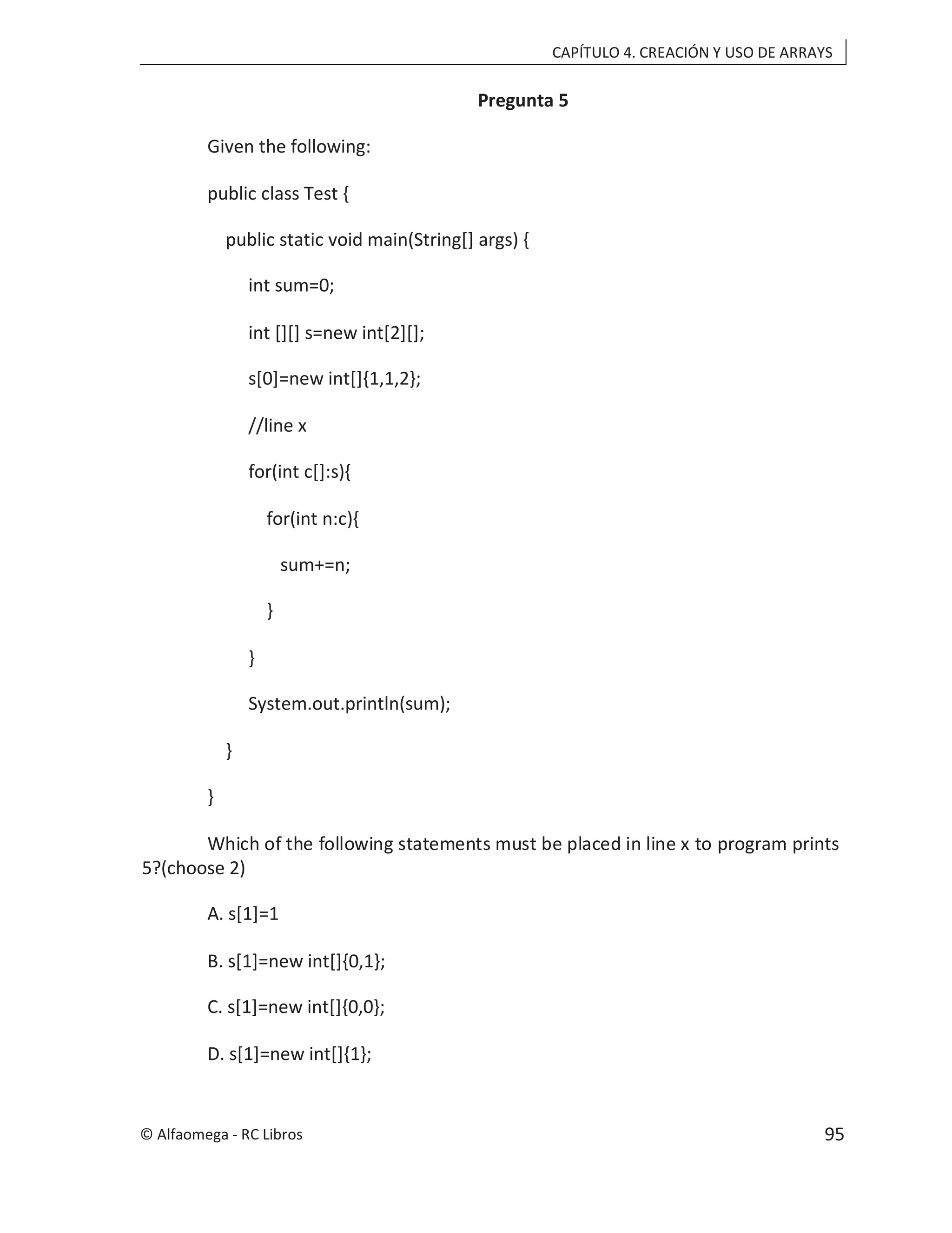 CAPÍTULO 4. CREACIÓN Y USO DE ARRAYS
Pregunta 5
Given the following:
public class Test {
public static void main(String[] args) {
int sum=0;
int [][] s=new int[2][];
s[0]=new int[]{1,1,2};
//line x
for(int c[]:s){
for(int n:c){
sum+=n;
}
}
System.out.println(sum);
}
}
Which of the following statements must be placed in line x to program prints
5?(choose 2)
A. s[1]=1
B. s[1]=new int[]{0,1};
C. s[1]=new int[]{0,0};
D. s[1]=new int[]{1};
© Alfaomega - RC Libros 95
 