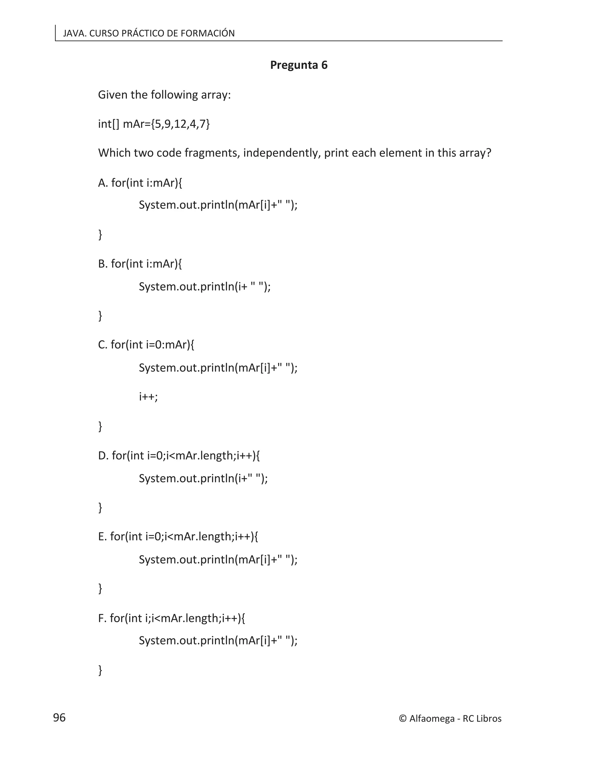 JAVA. CURSO PRÁCTICO DE FORMACIÓN
Pregunta 6
Given the following array:
int[] mAr={5,9,12,4,7}
Which two code fragments, independently, print each element in this array?
A. for(int i:mAr){
System.out.println(mAr[i]+" ");
}
B. for(int i:mAr){
System.out.println(i+ " ");
}
C. for(int i=0:mAr){
System.out.println(mAr[i]+" ");
i++;
}
D. for(int i=0;i<mAr.length;i++){
System.out.println(i+" ");
}
E. for(int i=0;i<mAr.length;i++){
System.out.println(mAr[i]+" ");
}
F. for(int i;i<mAr.length;i++){
System.out.println(mAr[i]+" ");
}
© Alfaomega - RC Libros
96
 