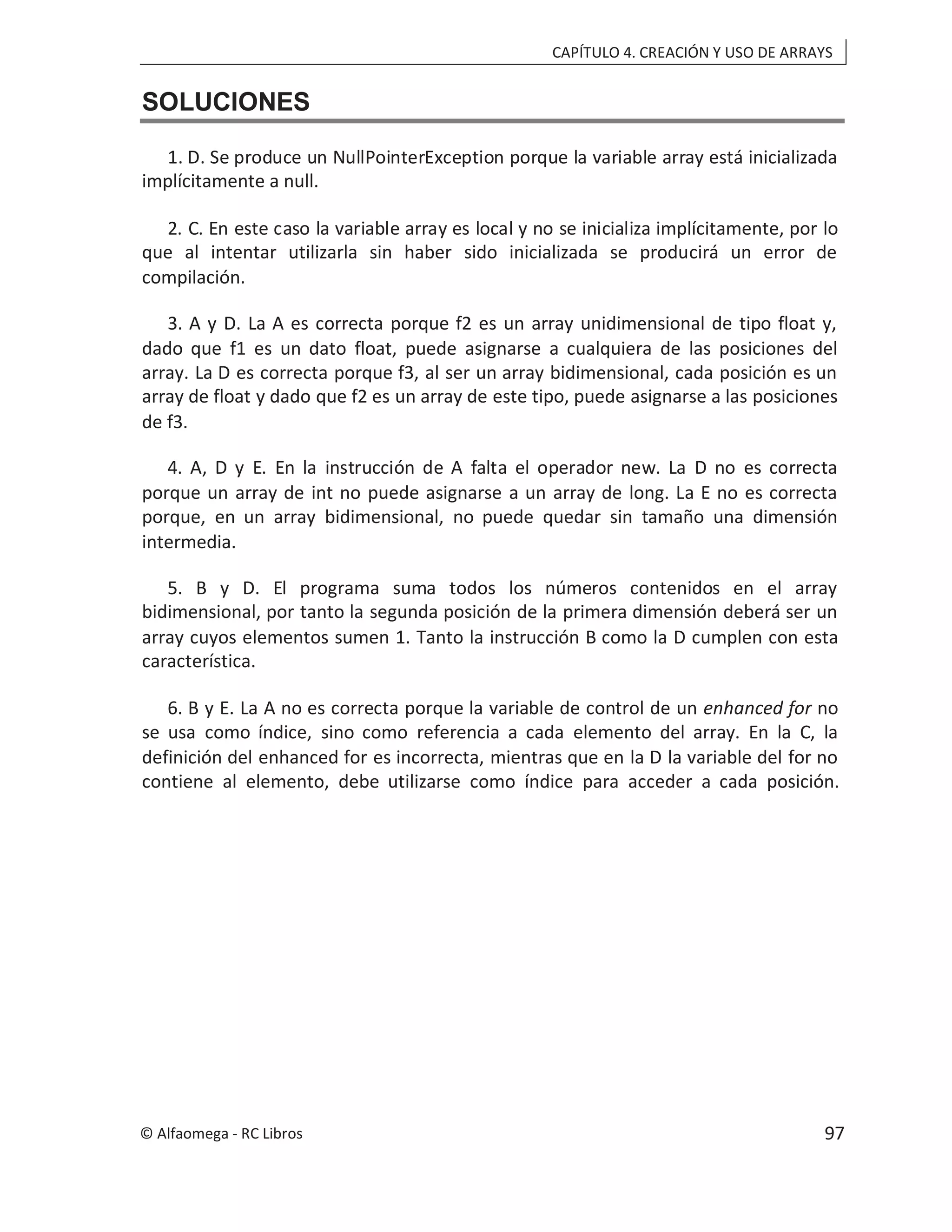 CAPÍTULO 4. CREACIÓN Y USO DE ARRAYS
SOLUCIONES
1. D. Se produce un NullPointerException porque la variable array está inicializada
implícitamente a null.
2. C. En este caso la variable array es local y no se inicializa implícitamente, por lo
que al intentar utilizarla sin haber sido inicializada se producirá un error de
compilación.
3. A y D. La A es correcta porque f2 es un array unidimensional de tipo float y,
dado que f1 es un dato float, puede asignarse a cualquiera de las posiciones del
array. La D es correcta porque f3, al ser un array bidimensional, cada posición es un
array de float y dado que f2 es un array de este tipo, puede asignarse a las posiciones
de f3.
4. A, D y E. En la instrucción de A falta el operador new. La D no es correcta
porque un array de int no puede asignarse a un array de long. La E no es correcta
porque, en un array bidimensional, no puede quedar sin tamaño una dimensión
intermedia.
5. B y D. El programa suma todos los números contenidos en el array
bidimensional, por tanto la segunda posición de la primera dimensión deberá ser un
array cuyos elementos sumen 1. Tanto la instrucción B como la D cumplen con esta
característica.
6. B y E. La A no es correcta porque la variable de control de un enhanced for no
se usa como índice, sino como referencia a cada elemento del array. En la C, la
definición del enhanced for es incorrecta, mientras que en la D la variable del for no
contiene al elemento, debe utilizarse como índice para acceder a cada posición.
© Alfaomega - RC Libros 97
 