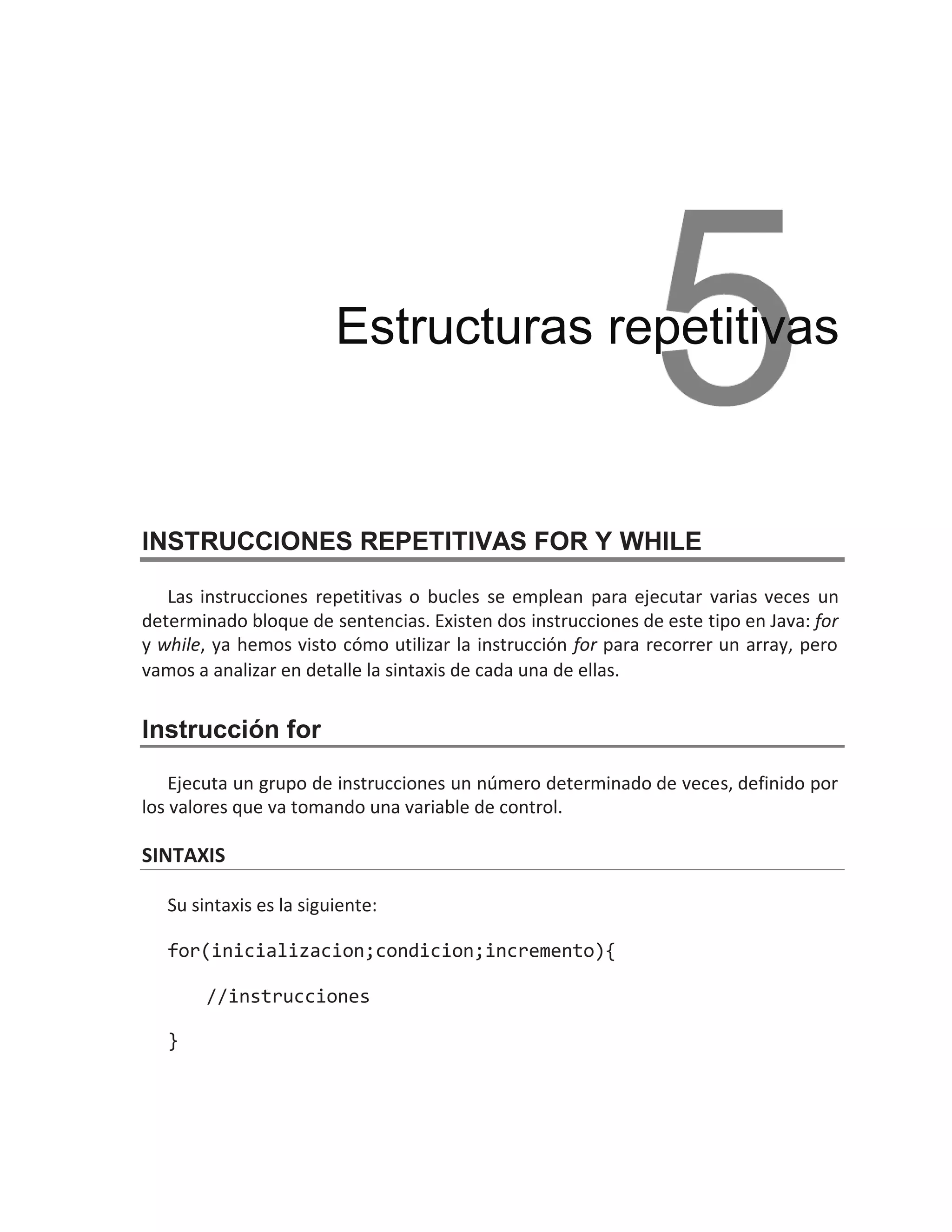 INSTRUCCIONES REPETITIVAS FOR Y WHILE
Las instrucciones repetitivas o bucles se emplean para ejecutar varias veces un
determinado bloque de sentencias. Existen dos instrucciones de este tipo en Java: for
y while, ya hemos visto cómo utilizar la instrucción for para recorrer un array, pero
vamos a analizar en detalle la sintaxis de cada una de ellas.
Instrucción for
Ejecuta un grupo de instrucciones un número determinado de veces, definido por
los valores que va tomando una variable de control.
SINTAXIS
Su sintaxis es la siguiente:
for(inicializacion;condicion;incremento){
//instrucciones
}
Estructuras repetitivas
 