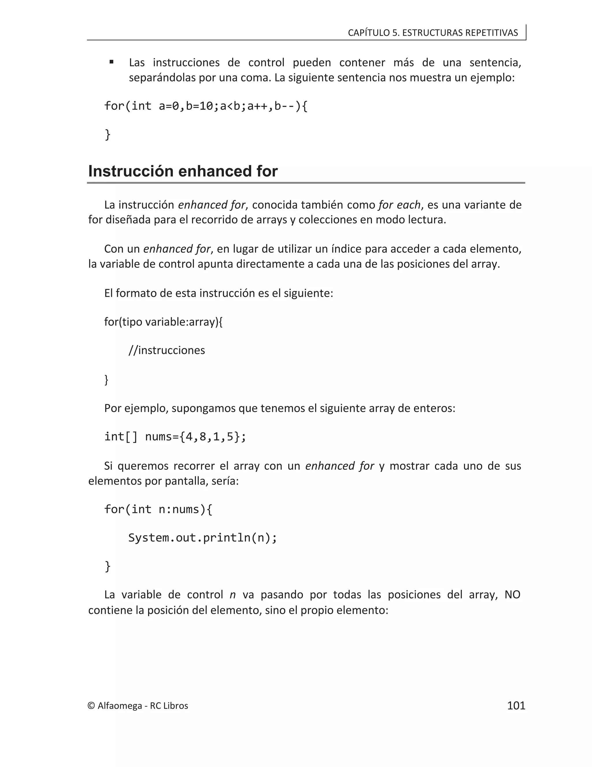 CAPÍTULO 5. ESTRUCTURAS REPETITIVAS
 Las instrucciones de control pueden contener más de una sentencia,
separándolas por una coma. La siguiente sentencia nos muestra un ejemplo:
for(int a=0,b=10;a<b;a++,b--){
}
Instrucción enhanced for
La instrucción , conocida también como
enhanced for for each, es una variante de
for diseñada para el recorrido de arrays y colecciones en modo lectura.
Con un enhanced for, en lugar de utilizar un índice para acceder a cada elemento,
la variable de control apunta directamente a cada una de las posiciones del array.
El formato de esta instrucción es el siguiente:
for(tipo variable:array){
//instrucciones
}
Por ejemplo, supongamos que tenemos el siguiente array de enteros:
int[] nums={4,8,1,5};
Si queremos recorrer el array con un enhanced for y mostrar cada uno de sus
elementos por pantalla, sería:
for(int n:nums){
System.out.println(n);
}
La variable de control n va pasando por todas las posiciones del array, NO
contiene la posición del elemento, sino el propio elemento:
© Alfaomega - RC Libros 101
 