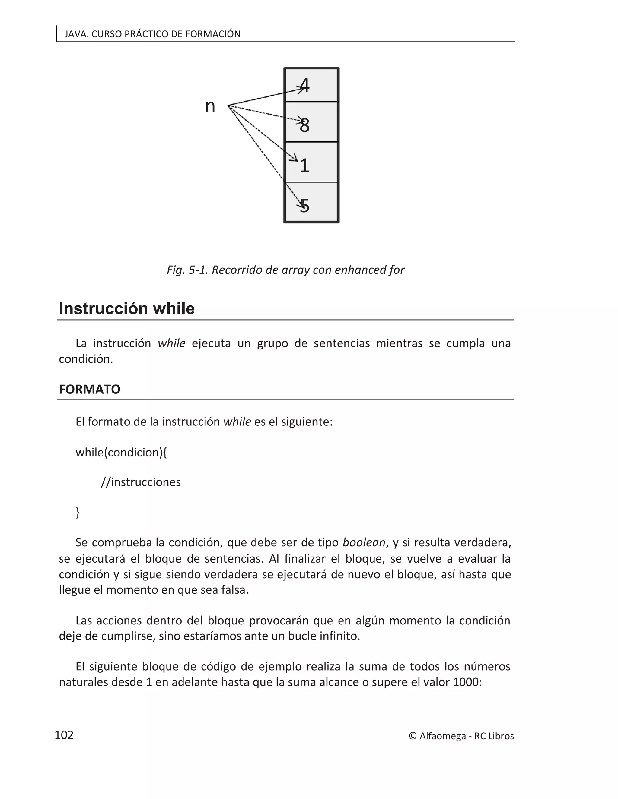 JAVA. CURSO PRÁCTICO DE FORMACIÓN
Fig. 5-1. Recorrido de array con enhanced for
Instrucción while
La instrucción while ejecuta un grupo de sentencias mientras se cumpla una
condición.
FORMATO
El formato de la instrucción es el siguiente:
while
while(condicion){
//instrucciones
}
Se comprueba la condición, que debe ser de tipo boolean, y si resulta verdadera,
se ejecutará el bloque de sentencias. Al finalizar el bloque, se vuelve a evaluar la
condición y si sigue siendo verdadera se ejecutará de nuevo el bloque, así hasta que
llegue el momento en que sea falsa.
Las acciones dentro del bloque provocarán que en algún momento la condición
deje de cumplirse, sino estaríamos ante un bucle infinito.
El siguiente bloque de código de ejemplo realiza la suma de todos los números
naturales desde 1 en adelante hasta que la suma alcance o supere el valor 1000:
4
8
1
5
n
© Alfaomega - RC Libros
102
 