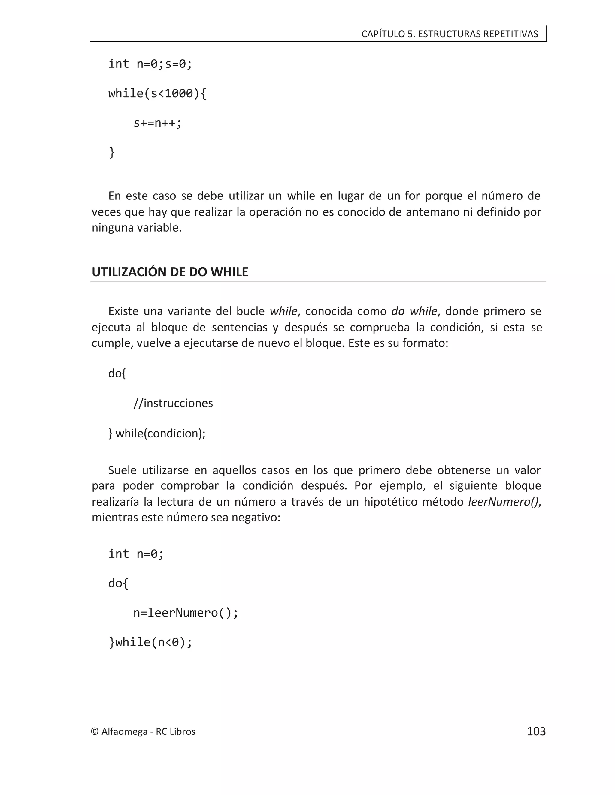 CAPÍTULO 5. ESTRUCTURAS REPETITIVAS
int n=0;s=0;
while(s<1000){
s+=n++;
}
En este caso se debe utilizar un while en lugar de un for porque el número de
veces que hay que realizar la operación no es conocido de antemano ni definido por
ninguna variable.
UTILIZACIÓN DE DO WHILE
Existe una variante del bucle , conocida como
while do while, donde primero se
ejecuta al bloque de sentencias y después se comprueba la condición, si esta se
cumple, vuelve a ejecutarse de nuevo el bloque. Este es su formato:
do{
//instrucciones
} while(condicion);
Suele utilizarse en aquellos casos en los que primero debe obtenerse un valor
para poder comprobar la condición después. Por ejemplo, el siguiente bloque
realizaría la lectura de un número a través de un hipotético método leerNumero(),
mientras este número sea negativo:
int n=0;
do{
n=leerNumero();
}while(n<0);
© Alfaomega - RC Libros 103
 