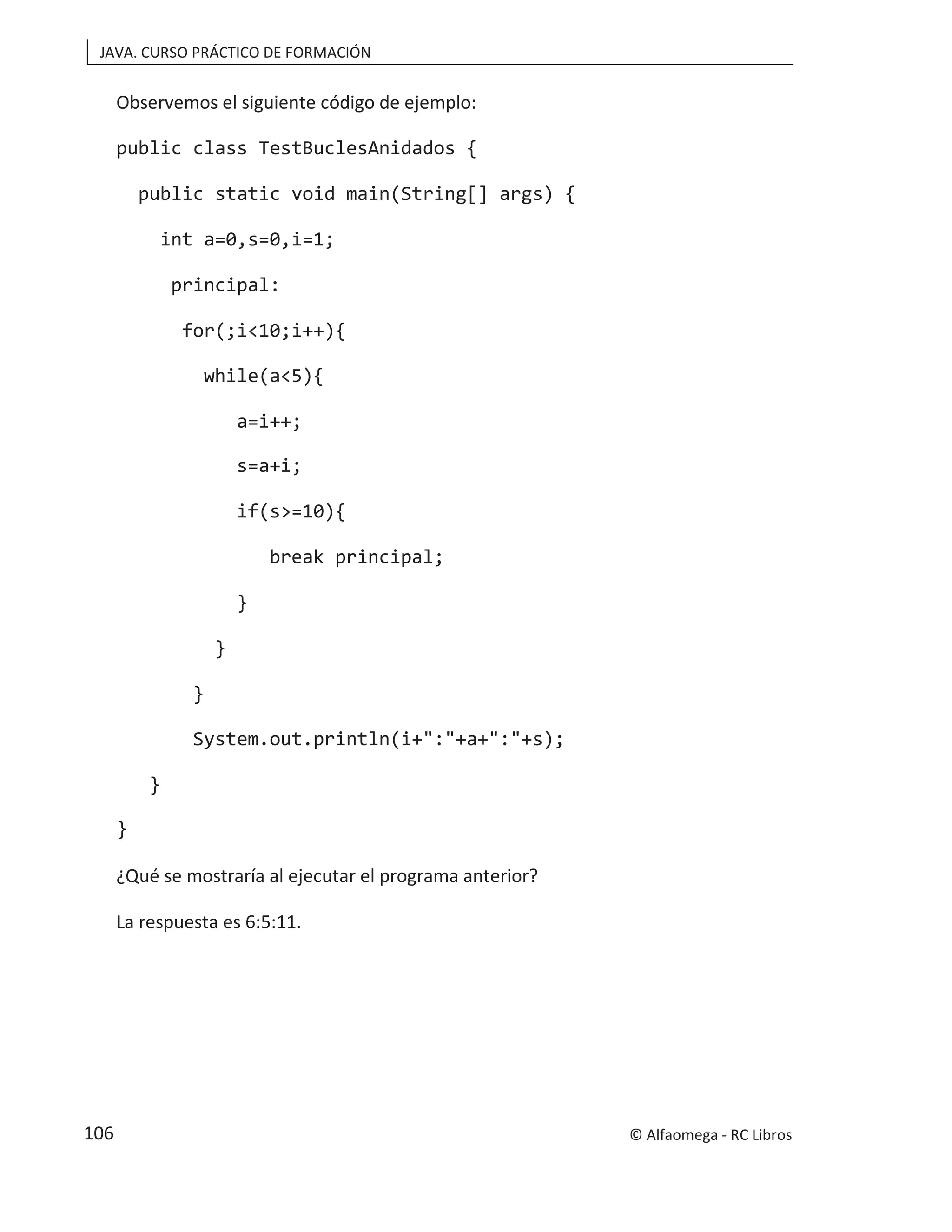 JAVA. CURSO PRÁCTICO DE FORMACIÓN
Observemos el siguiente código de ejemplo:
public class TestBuclesAnidados {
public static void main(String[] args) {
int a=0,s=0,i=1;
principal:
for(;i<10;i++){
while(a<5){
a=i++;
s=a+i;
if(s>=10){
break principal;
}
}
}
System.out.println(i+":"+a+":"+s);
}
}
¿Qué se mostraría al ejecutar el programa anterior?
La respuesta es 6:5:11.
© Alfaomega - RC Libros
106
 