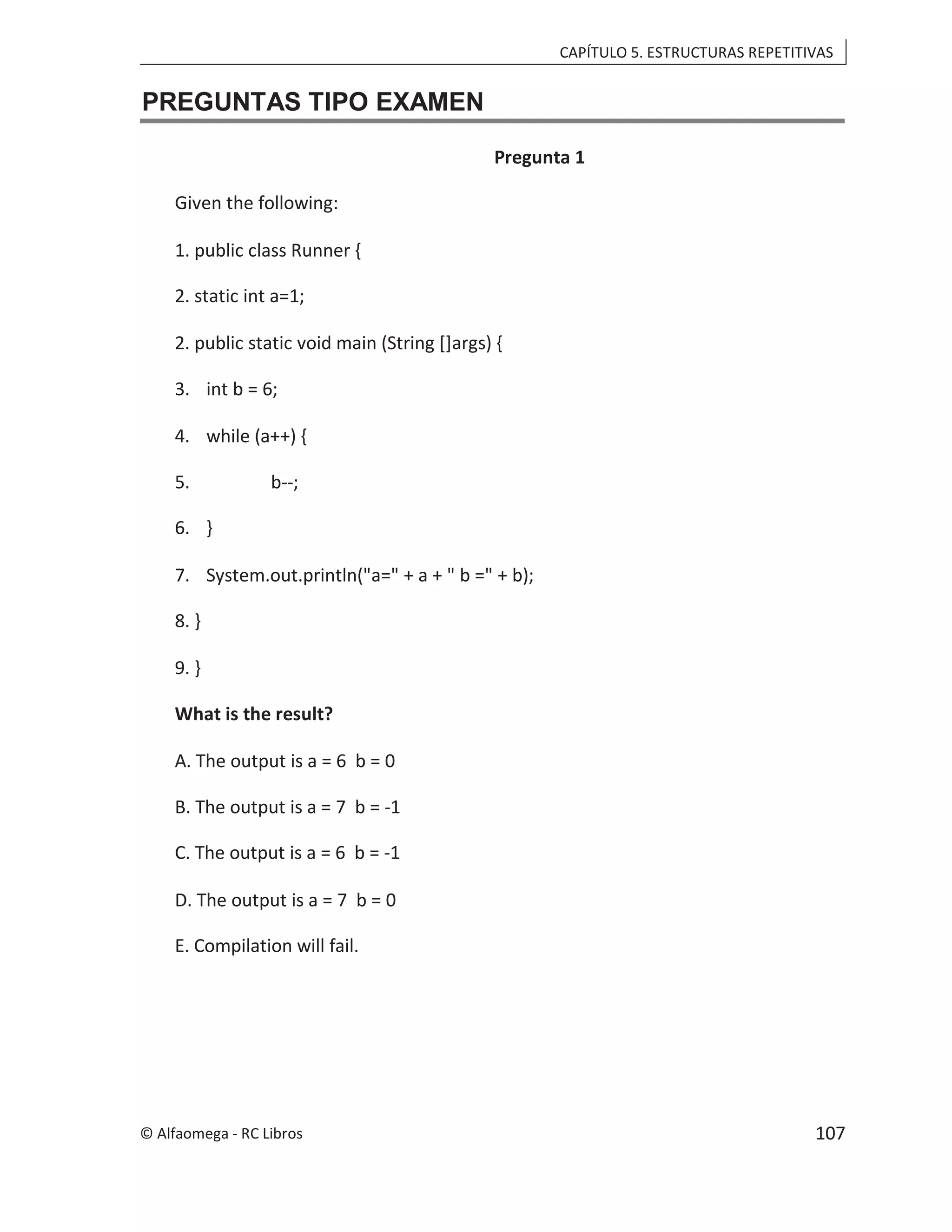 CAPÍTULO 5. ESTRUCTURAS REPETITIVAS
PREGUNTAS TIPO EXAMEN
Pregunta 1
Given the following:
1. public class Runner {
2. static int a=1;
2. public static void main (String []args) {
3. int b = 6;
4. while (a++) {
5. b--;
6. }
7. System.out.println("a=" + a + " b =" + b);
8. }
9. }
What is the result?
A. The output is a = 6 b = 0
B. The output is a = 7 b = -1
C. The output is a = 6 b = -1
D. The output is a = 7 b = 0
E. Compilation will fail.
© Alfaomega - RC Libros 107
 
