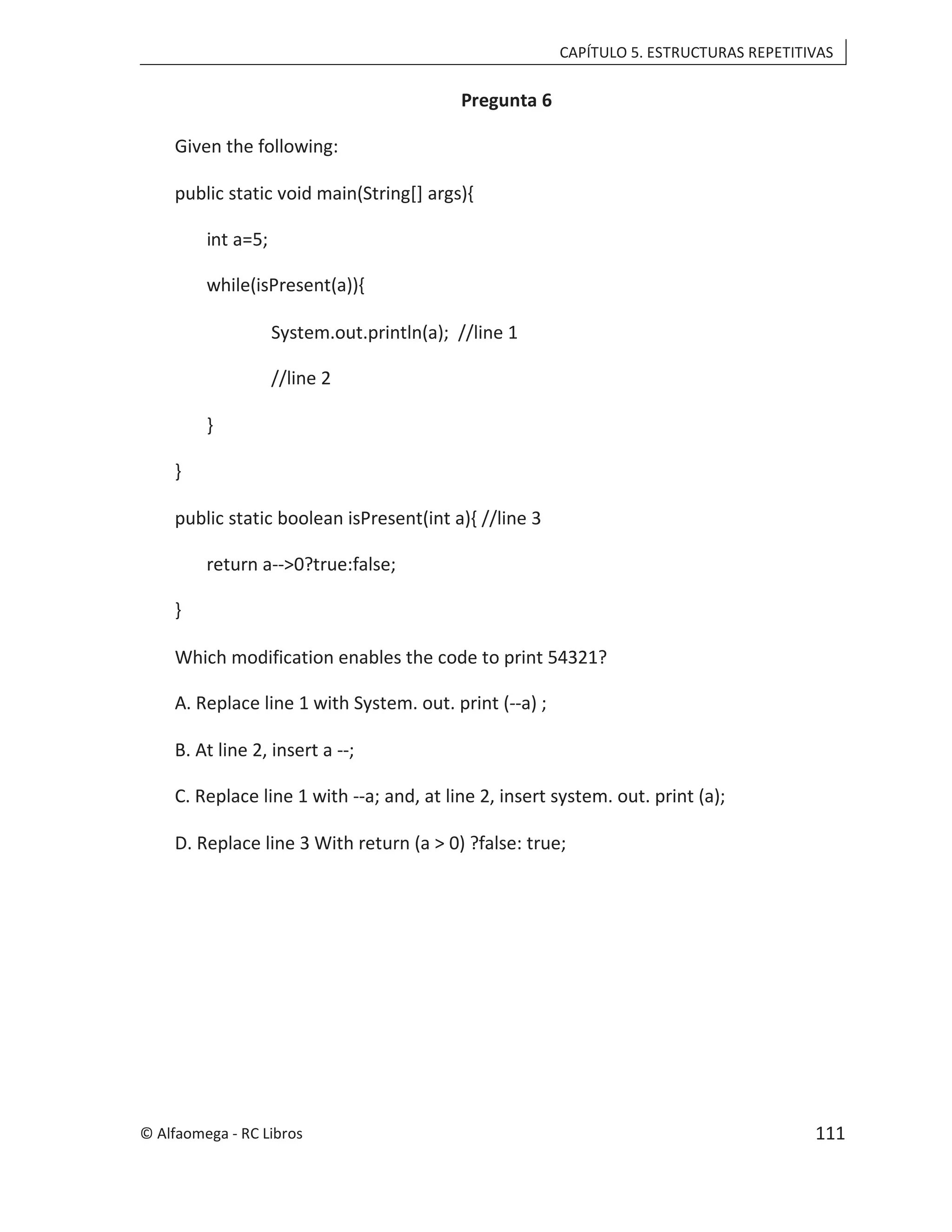 CAPÍTULO 5. ESTRUCTURAS REPETITIVAS
Pregunta 6
Given the following:
public static void main(String[] args){
int a=5;
while(isPresent(a)){
System.out.println(a); //line 1
//line 2
}
}
public static boolean isPresent(int a){ //line 3
return a-->0?true:false;
}
Which modification enables the code to print 54321?
A. Replace line 1 with System. out. print (--a) ;
B. At line 2, insert a --;
C. Replace line 1 with --a; and, at line 2, insert system. out. print (a);
D. Replace line 3 With return (a > 0) ?false: true;
© Alfaomega - RC Libros 111
 