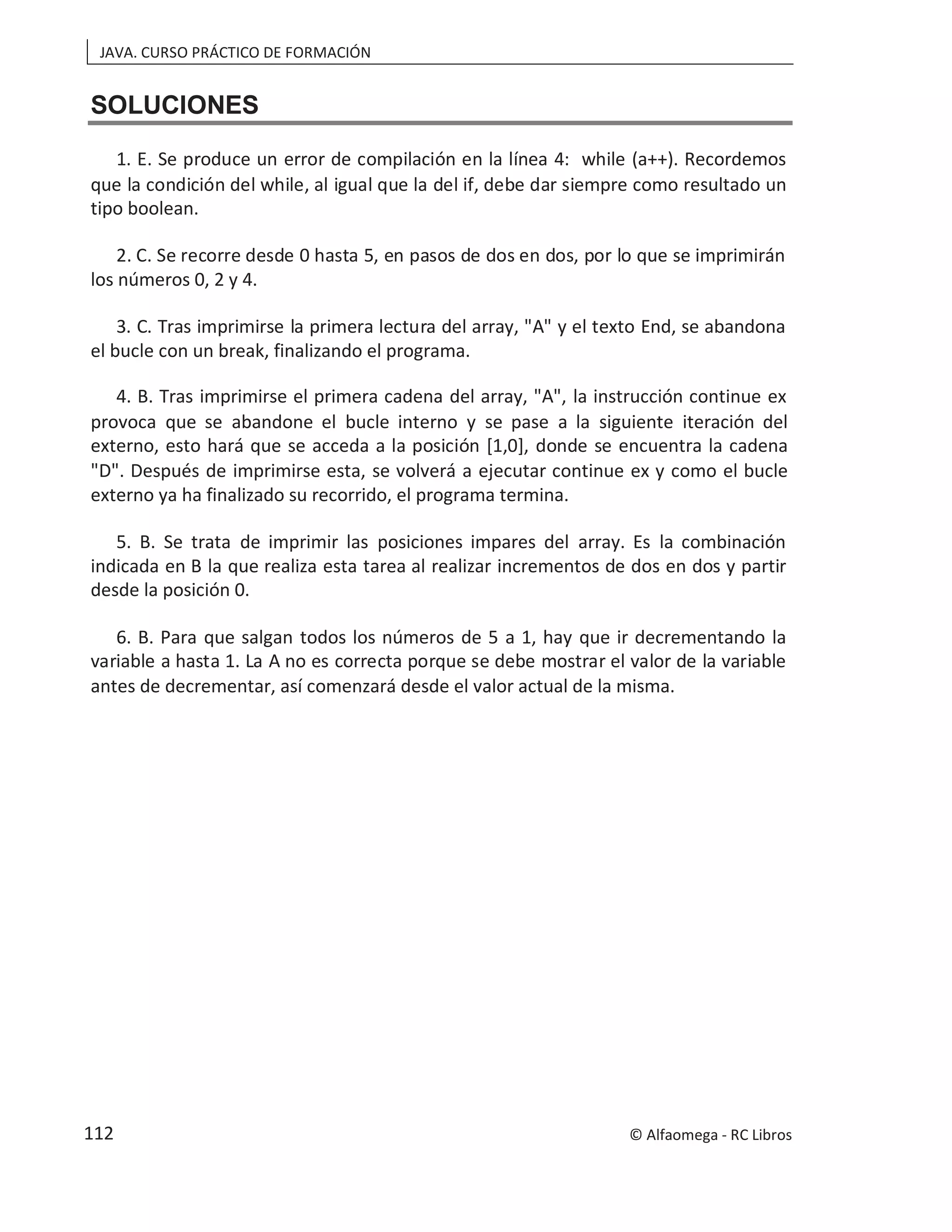 JAVA. CURSO PRÁCTICO DE FORMACIÓN
SOLUCIONES
1. E. Se produce un error de compilación en la línea 4: while (a++). Recordemos
que la condición del while, al igual que la del if, debe dar siempre como resultado un
tipo boolean.
2. C. Se recorre desde 0 hasta 5, en pasos de dos en dos, por lo que se imprimirán
los números 0, 2 y 4.
3. C. Tras imprimirse la primera lectura del array, "A" y el texto End, se abandona
el bucle con un break, finalizando el programa.
4. B. Tras imprimirse el primera cadena del array, "A", la instrucción continue ex
provoca que se abandone el bucle interno y se pase a la siguiente iteración del
externo, esto hará que se acceda a la posición [1,0], donde se encuentra la cadena
"D". Después de imprimirse esta, se volverá a ejecutar continue ex y como el bucle
externo ya ha finalizado su recorrido, el programa termina.
5. B. Se trata de imprimir las posiciones impares del array. Es la combinación
indicada en B la que realiza esta tarea al realizar incrementos de dos en dos y partir
desde la posición 0.
6. B. Para que salgan todos los números de 5 a 1, hay que ir decrementando la
variable a hasta 1. La A no es correcta porque se debe mostrar el valor de la variable
antes de decrementar, así comenzará desde el valor actual de la misma.
© Alfaomega - RC Libros
112
 