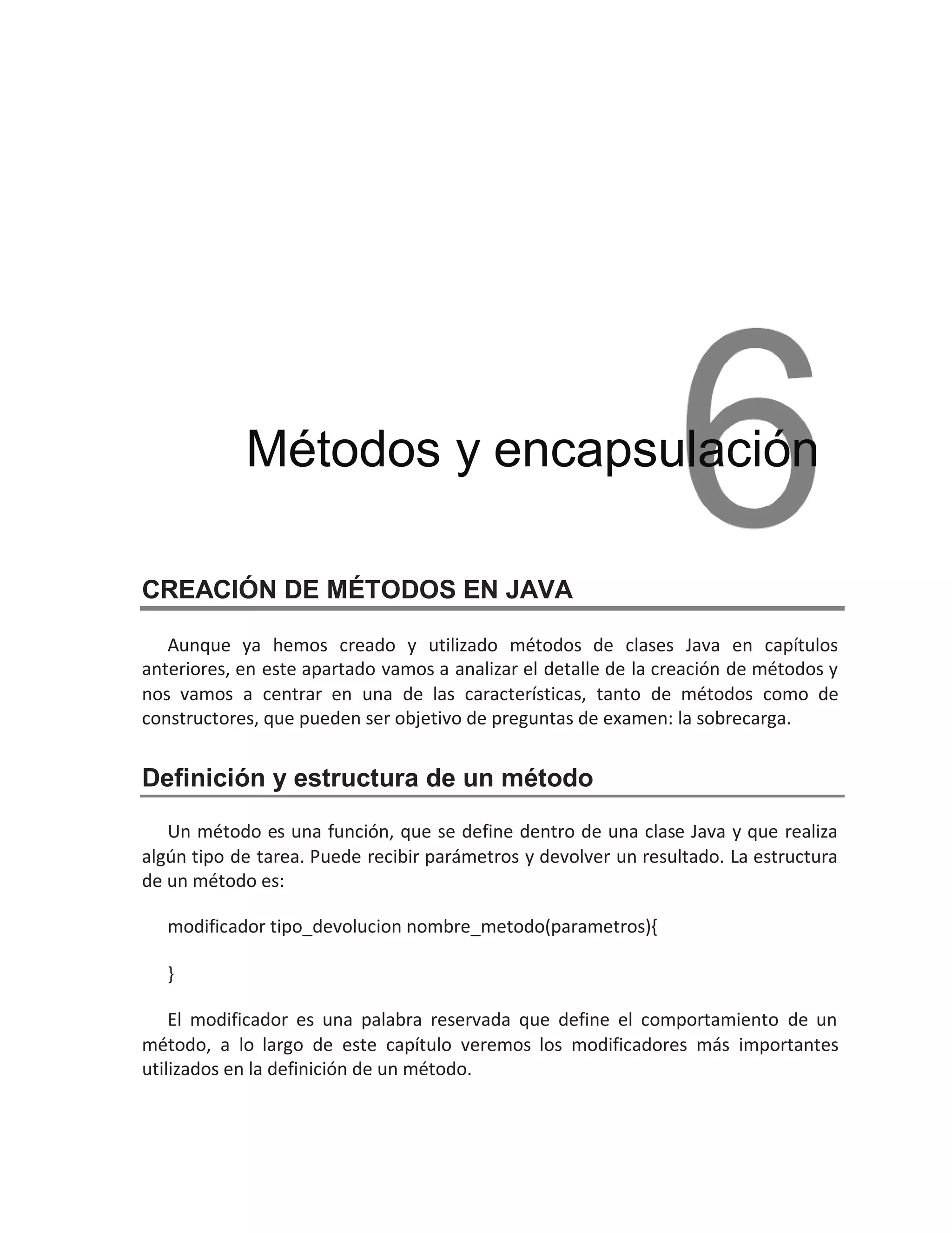 CREACIÓN DE MÉTODOS EN JAVA
Aunque ya hemos creado y utilizado métodos de clases Java en capítulos
anteriores, en este apartado vamos a analizar el detalle de la creación de métodos y
nos vamos a centrar en una de las características, tanto de métodos como de
constructores, que pueden ser o la sobrecarga.
bjetivo de preguntas de examen:
Definición y estructura de un método
Un método es una función, que se define dentro de una clase Java y que realiza
algún tipo de tarea. Puede recibir parámetros y devolver un resultado. La estructura
de un método es:
modificador tipo_devolucion nombre_metodo(parametros){
}
El modificador es una palabra reservada que define el comportamiento de un
método, a lo largo de este capítulo veremos los modificadores más importantes
utilizados en la definición de un método.
Métodos y encapsulación
 