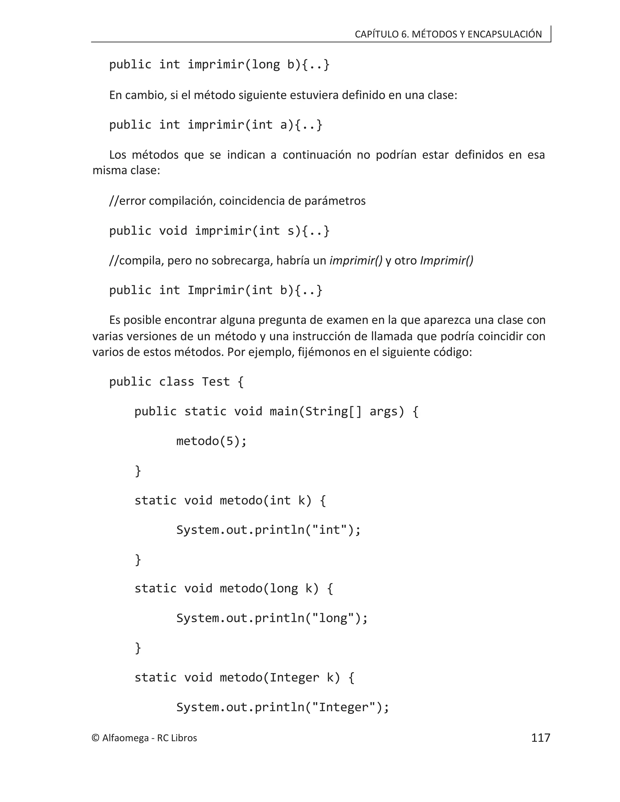 CAPÍTULO 6. MÉTODOS Y ENCAPSULACIÓN
public int imprimir(long b){..}
En cambio, si el método siguiente estuviera definido en una clase:
public int imprimir(int a){..}
Los métodos que se indican a continuación no podrían estar definidos en esa
misma clase:
//error compilación, coincidencia de parámetros
public void imprimir(int s){..}
//compila, pero no sobrecarga, habría un imprimir() y otro Imprimir()
public int Imprimir(int b){..}
Es posible encontrar alguna pregunta de examen en la que aparezca una clase con
varias versiones de un método y una instrucción de llamada que podría coincidir con
varios de estos métodos. Por ejemplo, fijémonos en el siguiente código:
public class Test {
public static void main(String[] args) {
metodo(5);
}
static void metodo(int k) {
System.out.println("int");
}
static void metodo(long k) {
System.out.println("long");
}
static void metodo(Integer k) {
System.out.println("Integer");
© Alfaomega - RC Libros 117
 