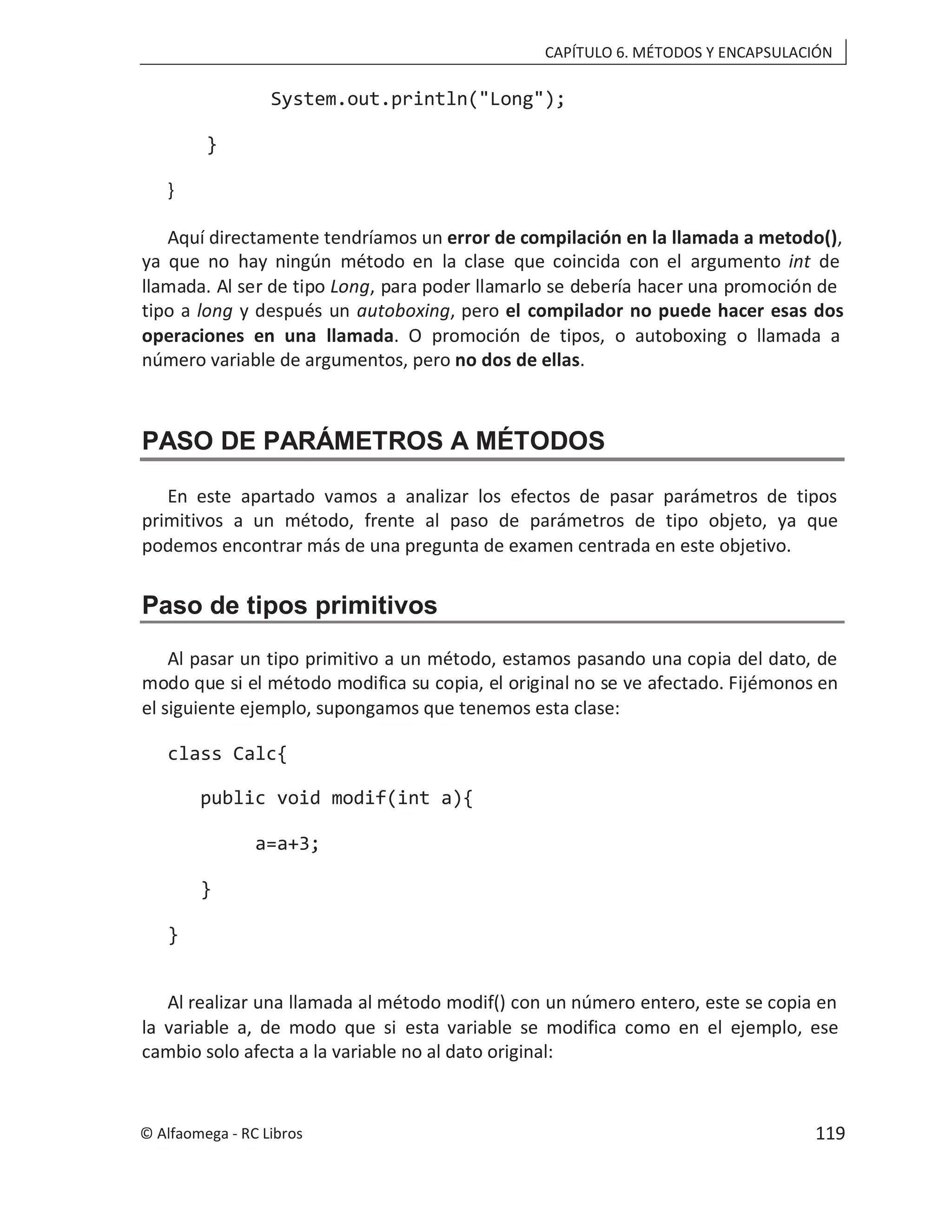 CAPÍTULO 6. MÉTODOS Y ENCAPSULACIÓN
System.out.println("Long");
}
}
Aquí directamente tendríamos un error de compilación en la llamada a metodo(),
ya que no hay ningún método en la clase que coincida con el argumento int de
llamada. Al ser de tipo , para poder llamarlo se debería hacer una promoción de
Long
tipo a long y después un autoboxing, pero el compilador no puede hacer esas dos
operaciones en una llamada. O promoción de tipos, o autoboxing o llamada a
número variable de argumentos, pero no dos de ellas.
PASO DE PARÁMETROS A MÉTODOS
En este apartado vamos a analizar los efectos de pasar parámetros de tipos
primitivos a un método, frente al paso de parámetros de tipo objeto, ya que
podemos encontrar más de una pregunta de examen centrada en este objetivo.
Paso de tipos primitivos
Al pasar un tipo primitivo a un método, estamos pasando una copia del dato, de
modo que si el método modifica su copia, el original no se ve afectado. Fijémonos en
el siguiente ejemplo, supongamos que tenemos esta clase:
class Calc{
public void modif(int a){
a=a+3;
}
}
Al realizar una llamada al método modif() con un número entero, este se copia en
la variable a, de modo que si esta variable se modifica como en el ejemplo, ese
cambio solo afecta a la variable no al dato original:
© Alfaomega - RC Libros 119
 