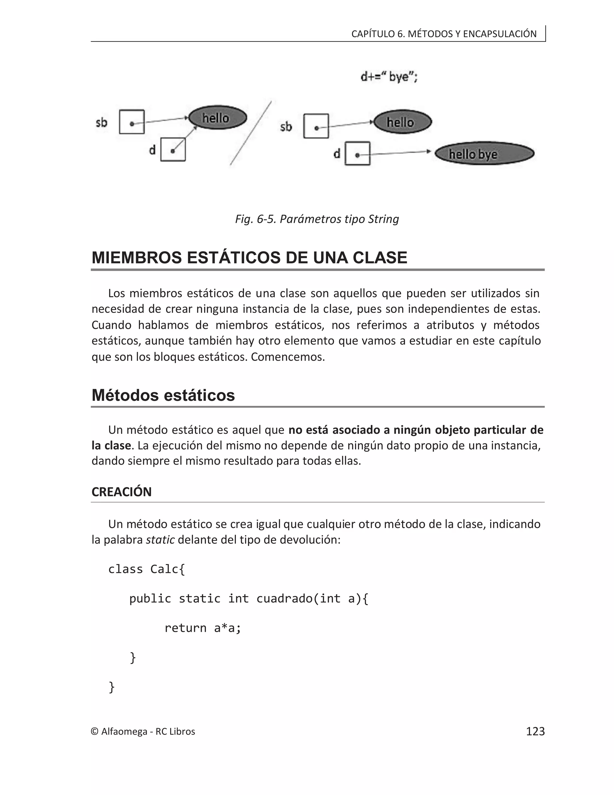 CAPÍTULO 6. MÉTODOS Y ENCAPSULACIÓN
Fig. 6-5. Parámetros tipo String
MIEMBROS ESTÁTICOS DE UNA CLASE
Los miembros estáticos de una clase son aquellos que pueden ser utilizados sin
necesidad de crear ninguna instancia de la clase, pues son independientes de estas.
Cuando hablamos de miembros estáticos, nos referimos a atributos y métodos
estáticos, aunque también hay otro elemento que vamos a estudiar en este capítulo
que son los bloques estáticos. Comencemos.
Métodos estáticos
Un método estático es aquel que no está asociado a ningún objeto particular de
la clase. La ejecución del mismo no depende de ningún dato propio de una instancia,
dando siempre el mismo resultado para todas ellas.
CREACIÓN
Un método estático se crea igual que cualquier otro método de la clase, indicando
la palabra static delante del tipo de devolución:
class Calc{
public static int cuadrado(int a){
return a*a;
}
}
© Alfaomega - RC Libros 123
 