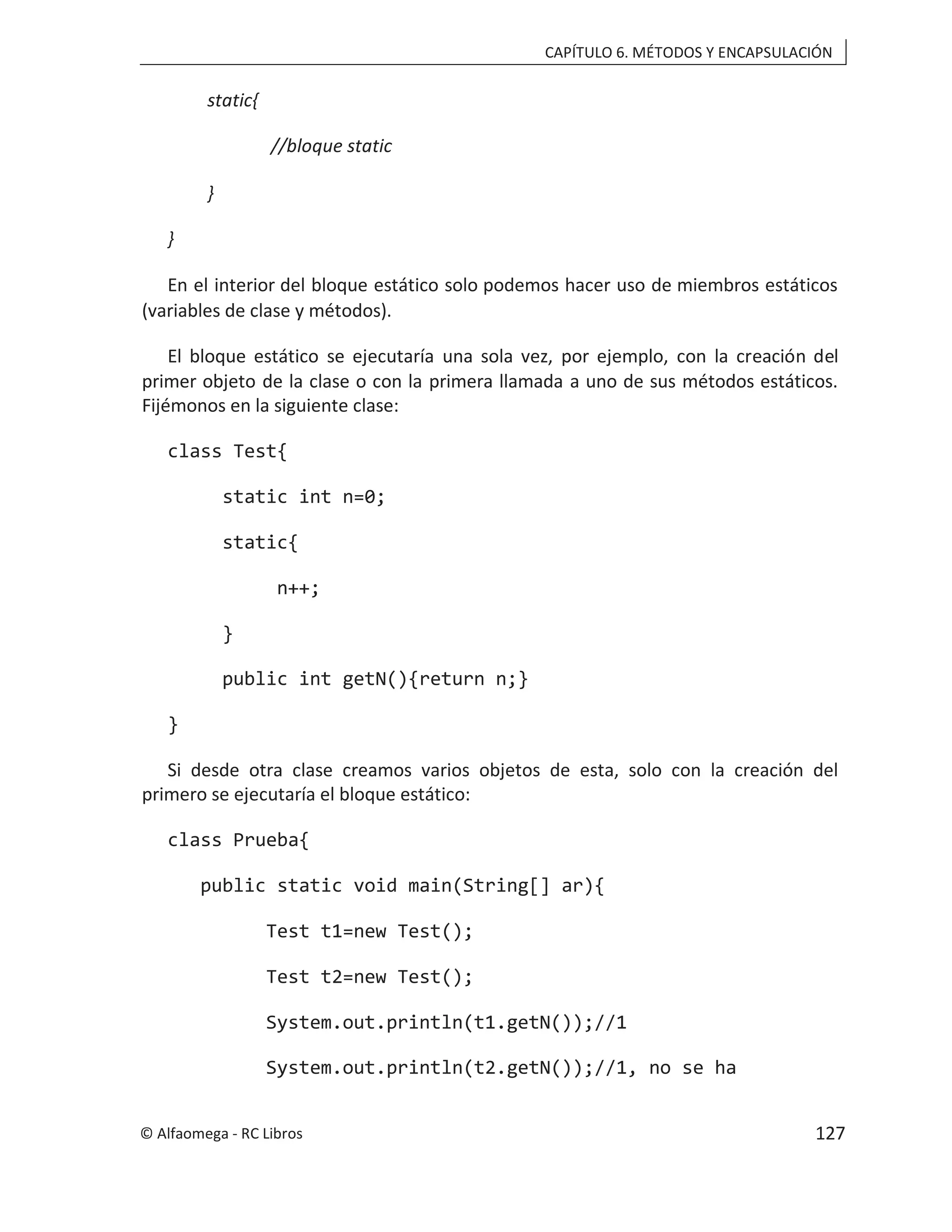 CAPÍTULO 6. MÉTODOS Y ENCAPSULACIÓN
static{
//bloque static
}
}
En el interior del bloque estático solo podemos hacer uso de miembros estáticos
(variables de clase y métodos).
El bloque estático se ejecutaría una sola vez, por ejemplo, con la creación del
primer objeto de la clase o con la primera llamada a uno de sus métodos estáticos.
Fijémonos en la siguiente clase:
class Test{
static int n=0;
static{
n++;
}
public int getN(){return n;}
}
Si desde otra clase creamos varios objetos de esta, solo con la creación del
primero se ejecutaría el bloque estático:
class Prueba{
public static void main(String[] ar){
Test t1=new Test();
Test t2=new Test();
System.out.println(t1.getN());//1
System.out.println(t2.getN());//1, no se ha
© Alfaomega - RC Libros 127
 
