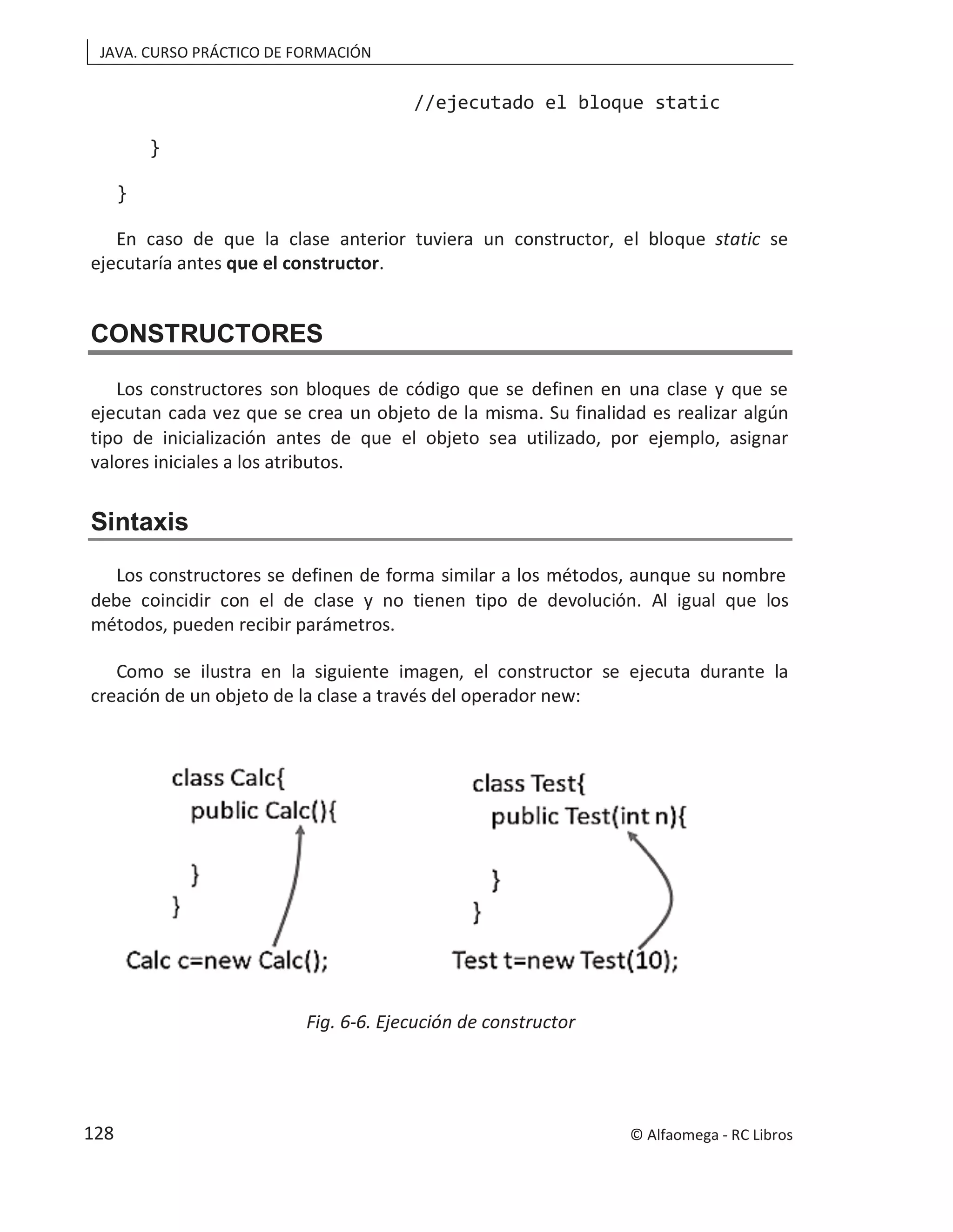 JAVA. CURSO PRÁCTICO DE FORMACIÓN
//ejecutado el bloque static
}
}
En caso de que la clase anterior tuviera un constructor, el bloque static se
ejecutaría antes que el constructor.
CONSTRUCTORES
Los constructores son bloques de código que se definen en una clase y que se
ejecutan cada vez que se crea un objeto de la misma. Su finalidad es realizar algún
tipo de inicialización antes de que el objeto sea utilizado, por ejemplo, asignar
valores iniciales a los atributos.
Sintaxis
Los constructores se definen de forma similar a los métodos, aunque su nombre
debe coincidir con el de clase y no tienen tipo de devolución. Al igual que los
métodos, pueden recibir parámetros.
Como se ilustra en la siguiente imagen, el constructor se ejecuta durante la
creación de un objeto de la clase a través del operador new:
Fig. 6-6. Ejecución de constructor
© Alfaomega - RC Libros
128
 