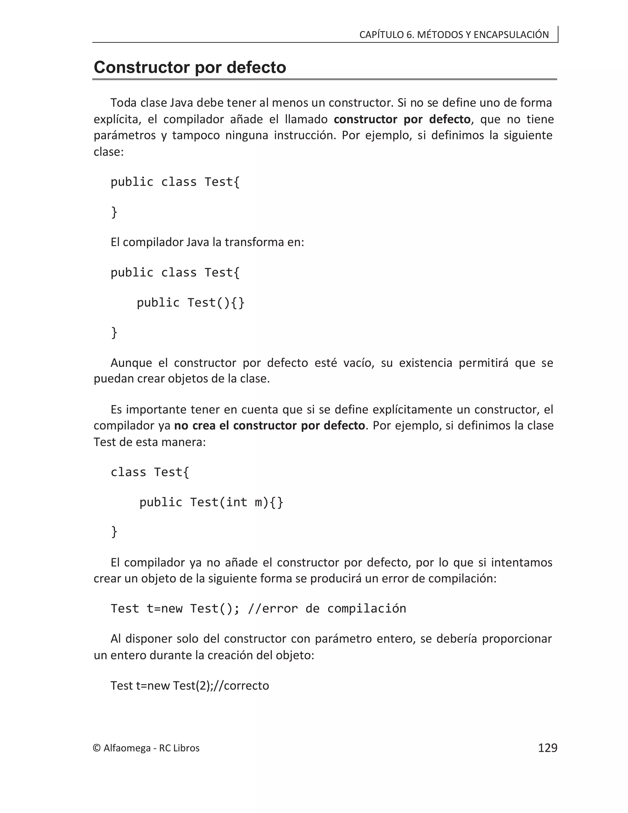 CAPÍTULO 6. MÉTODOS Y ENCAPSULACIÓN
Constructor por defecto
Toda clase Java debe tener al menos un constructor. Si no se define uno de forma
explícita, el compilador añade el llamado constructor por defecto, que no tiene
parámetros y tampoco ninguna instrucción. Por ejemplo, si definimos la siguiente
clase:
public class Test{
}
El compilador Java la transforma en:
public class Test{
public Test(){}
}
Aunque el constructor por defecto esté vacío, su existencia permitirá que se
puedan crear objetos de la clase.
Es importante tener en cuenta que si se define explícitamente un constructor, el
compilador ya no crea el constructor por defecto. Por ejemplo, si definimos la clase
Test de esta manera:
class Test{
public Test(int m){}
}
El compilador ya no añade el constructor por defecto, por lo que si intentamos
crear un objeto de la siguiente forma se producirá un error de compilación:
Test t=new Test(); //error de compilación
Al disponer solo del constructor con parámetro entero, se debería proporcionar
un entero durante la creación del objeto:
Test t=new Test(2);//correcto
© Alfaomega - RC Libros 129
 