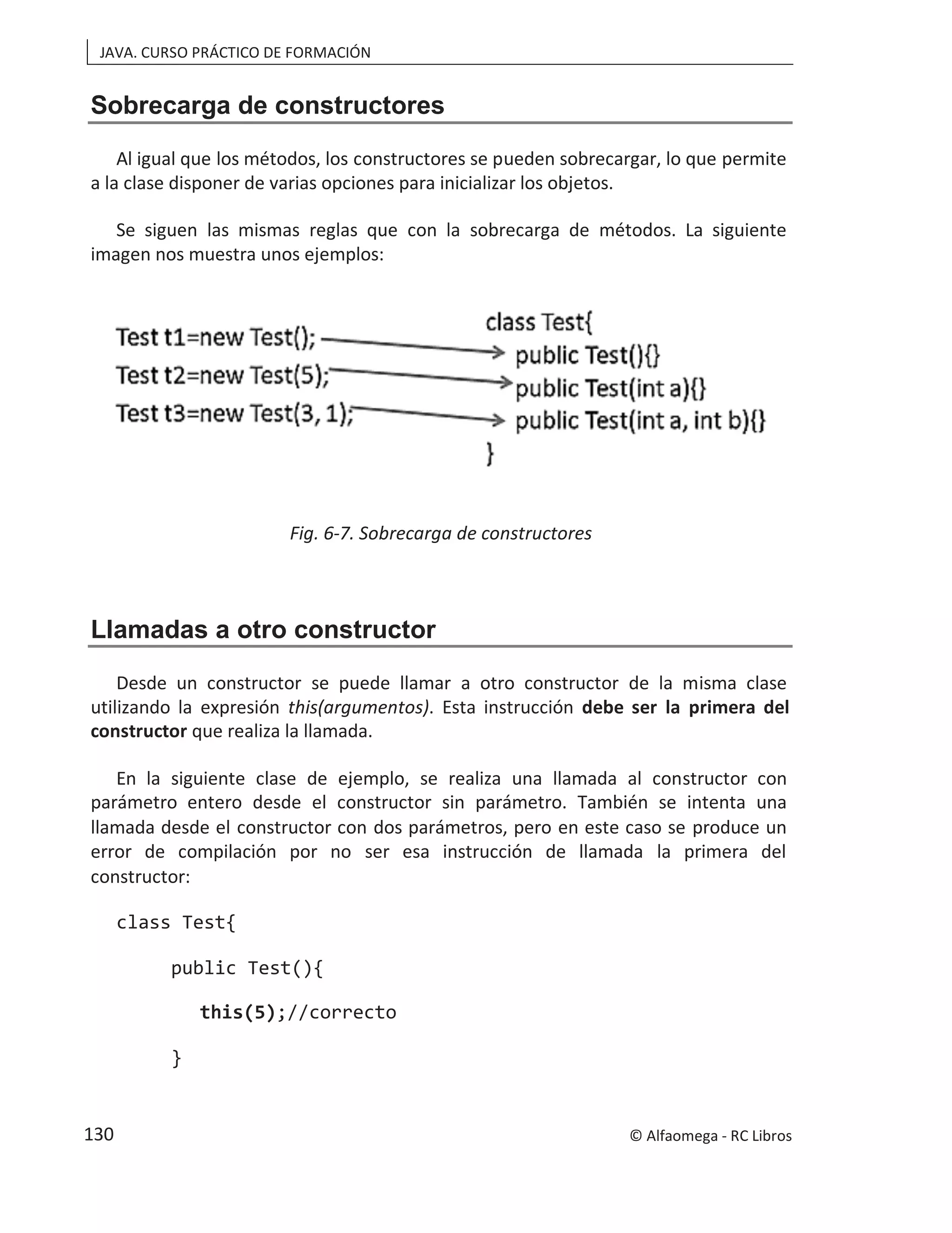 JAVA. CURSO PRÁCTICO DE FORMACIÓN
Sobrecarga de constructores
Al igual que los métodos, los constructores se pueden sobrecargar, lo que permite
a la clase disponer de varias opciones para inicializar los objetos.
Se siguen las mismas reglas que con la sobrecarga de métodos. La siguiente
imagen nos muestra unos ejemplos:
Fig. 6-7. Sobrecarga de constructores
Llamadas a otro constructor
Desde un constructor se puede llamar a otro constructor de la misma clase
utilizando la expresión this(argumentos). Esta instrucción debe ser la primera del
constructor que realiza la llamada.
En la siguiente clase de ejemplo, se realiza una llamada al constructor con
parámetro entero desde el constructor sin parámetro. También se intenta una
llamada desde el constructor con dos parámetros, pero en este caso se produce un
error de compilación por no ser esa instrucción de llamada la primera del
constructor:
class Test{
public Test(){
this(5);//correcto
}
© Alfaomega - RC Libros
130
 
