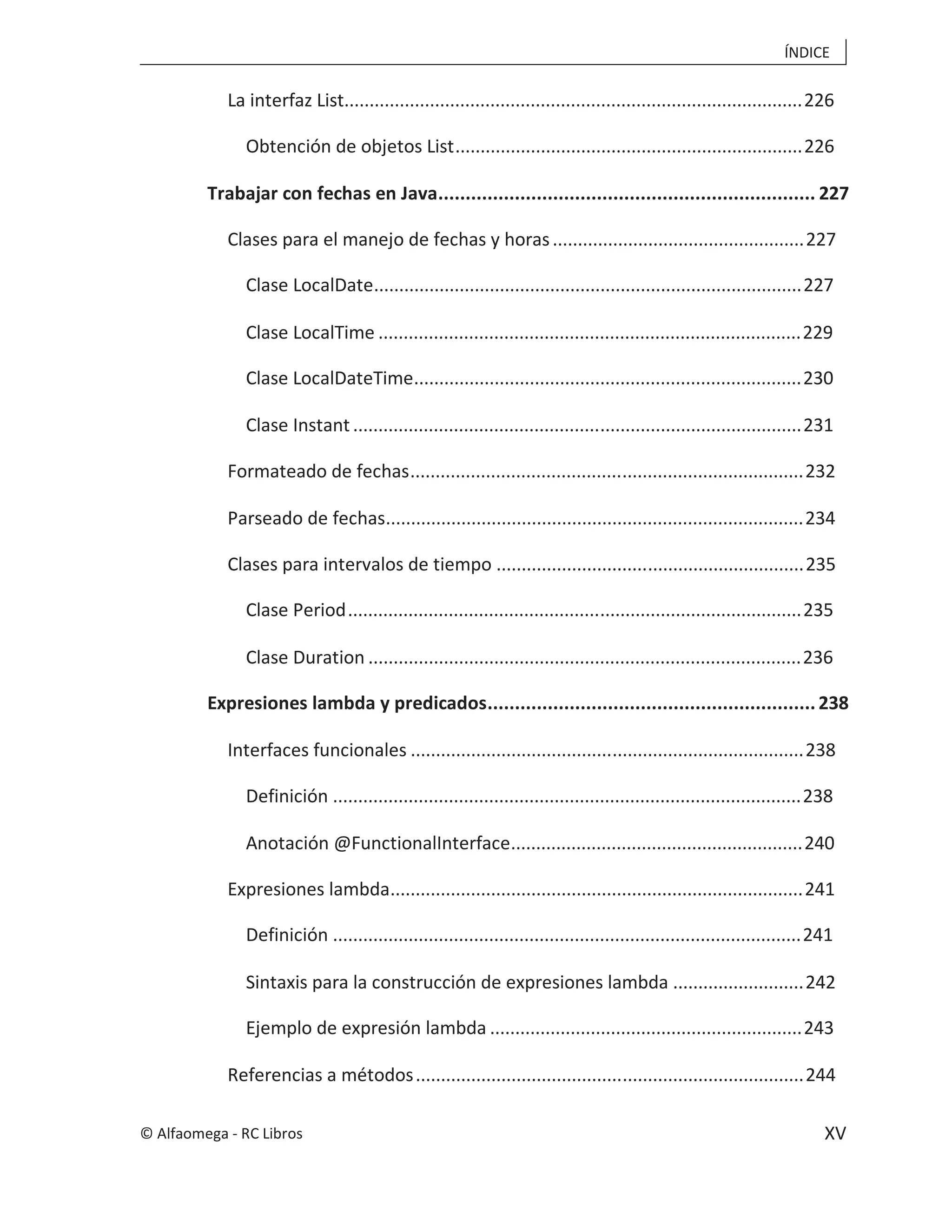 ÍNDICE
XV
La interfaz List...........................................................................................226
Obtención de objetos List.....................................................................226
Trabajar con fechas en Java..................................................................... 227
Clases para el manejo de fechas y horas..................................................227
Clase LocalDate.....................................................................................227
Clase LocalTime ....................................................................................229
Clase LocalDateTime.............................................................................230
Clase Instant.........................................................................................231
Formateado de fechas..............................................................................232
Parseado de fechas...................................................................................234
Clases para intervalos de tiempo .............................................................235
Clase Period..........................................................................................235
Clase Duration ......................................................................................236
Expresiones lambda y predicados............................................................238
Interfaces funcionales ..............................................................................238
Definición .............................................................................................238
Anotación @FunctionalInterface..........................................................240
Expresiones lambda..................................................................................241
Definición .............................................................................................241
Sintaxis para la construcción de expresiones lambda ..........................242
Ejemplo de expresión lambda ..............................................................243
Referencias a métodos.............................................................................244
© Alfaomega - RC Libros
 