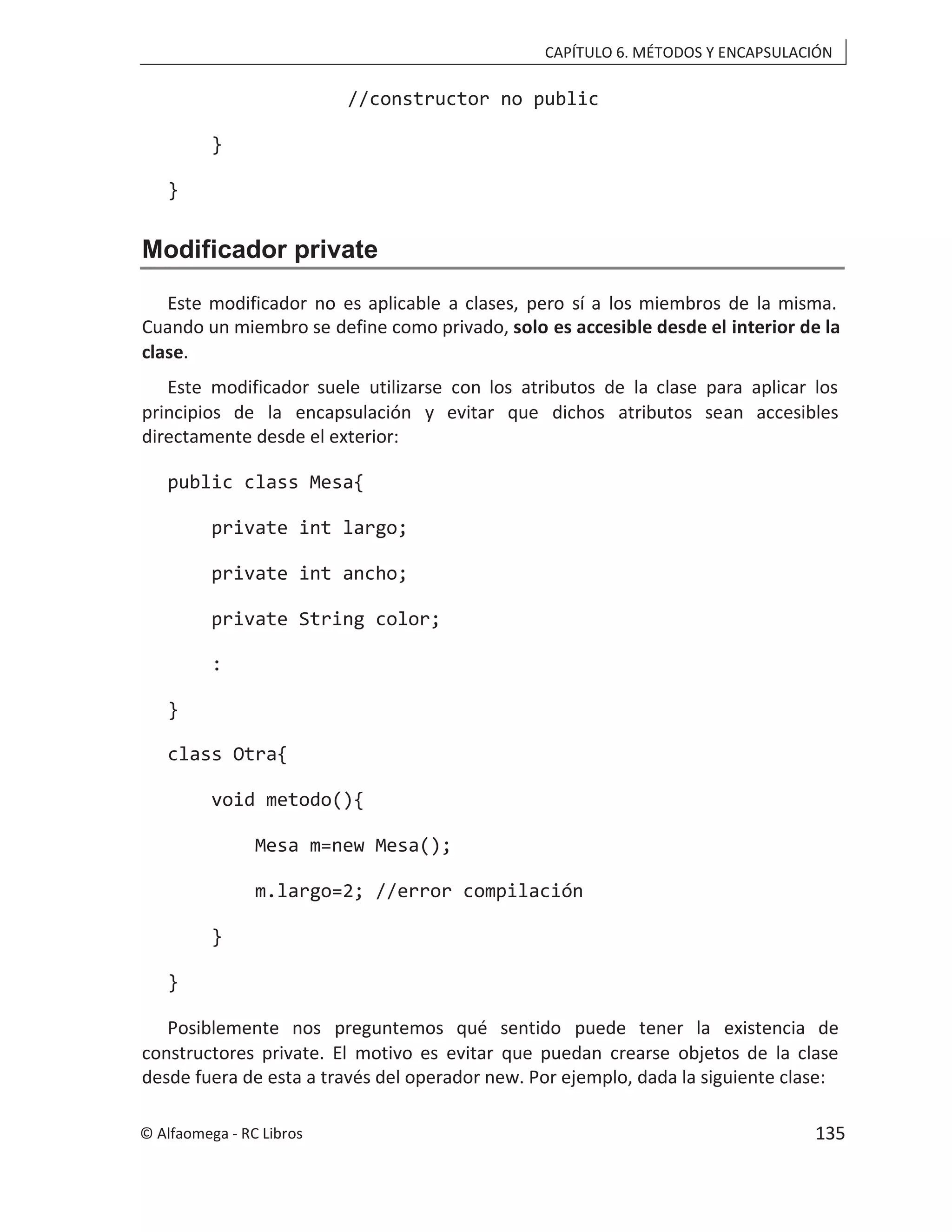 CAPÍTULO 6. MÉTODOS Y ENCAPSULACIÓN
//constructor no public
}
}
Modificador private
Este modificador no es aplicable a clases, pero sí a los miembros de la misma.
Cuando un miembro se define como privado, solo es accesible desde el interior de la
clase.
Este modificador suele utilizarse con los atributos de la clase para aplicar los
principios de la encapsulación y evitar que dichos atributos sean accesibles
directamente desde el exterior:
public class Mesa{
private int largo;
private int ancho;
private String color;
:
}
class Otra{
void metodo(){
Mesa m=new Mesa();
m.largo=2; //error compilación
}
}
Posiblemente nos preguntemos qué sentido puede tener la existencia de
constructores private. El motivo es evitar que puedan crearse objetos de la clase
desde fuera de esta a través del a la siguiente clase:
operador new. Por ejemplo, dad
© Alfaomega - RC Libros 135
 