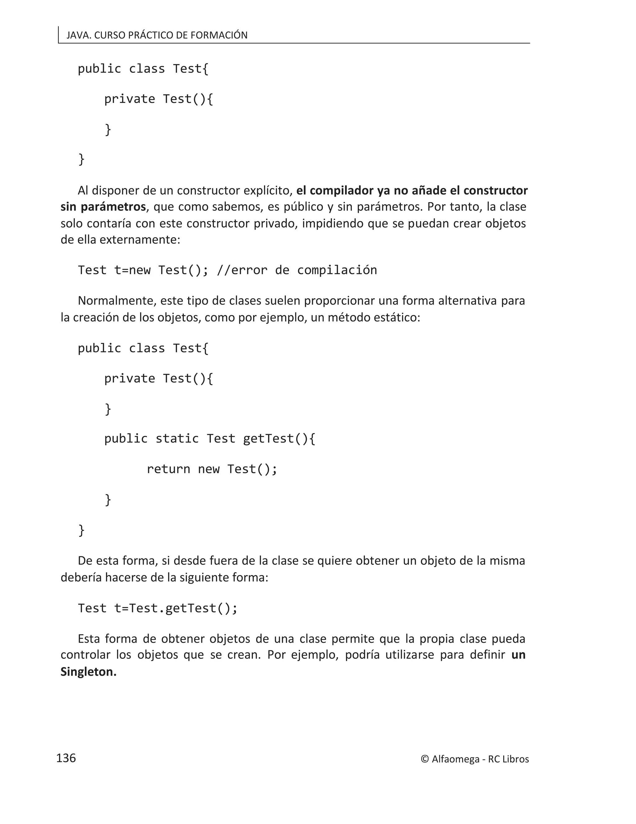 JAVA. CURSO PRÁCTICO DE FORMACIÓN
public class Test{
private Test(){
}
}
Al disponer de un constructor explícito, el compilador ya no añade el constructor
sin parámetros, que como sabemos, es público y sin parámetros. Por tanto, la clase
solo contaría con este constructor privado, impidiendo que se puedan crear objetos
de ella externamente:
Test t=new Test(); //error de compilación
Normalmente, este tipo de clases suelen proporcionar una forma alternativa para
la creación de los objetos, como por ejemplo, un método estático:
public class Test{
private Test(){
}
public static Test getTest(){
return new Test();
}
}
De esta forma, si desde fuera de la clase se quiere obtener un objeto de la misma
debería hacerse de la siguiente forma:
Test t=Test.getTest();
Esta forma de obtener objetos de una clase permite que la propia clase pueda
controlar los objetos que se crean. Por ejemplo, podría utilizarse para definir un
Singleton.
© Alfaomega - RC Libros
136
 