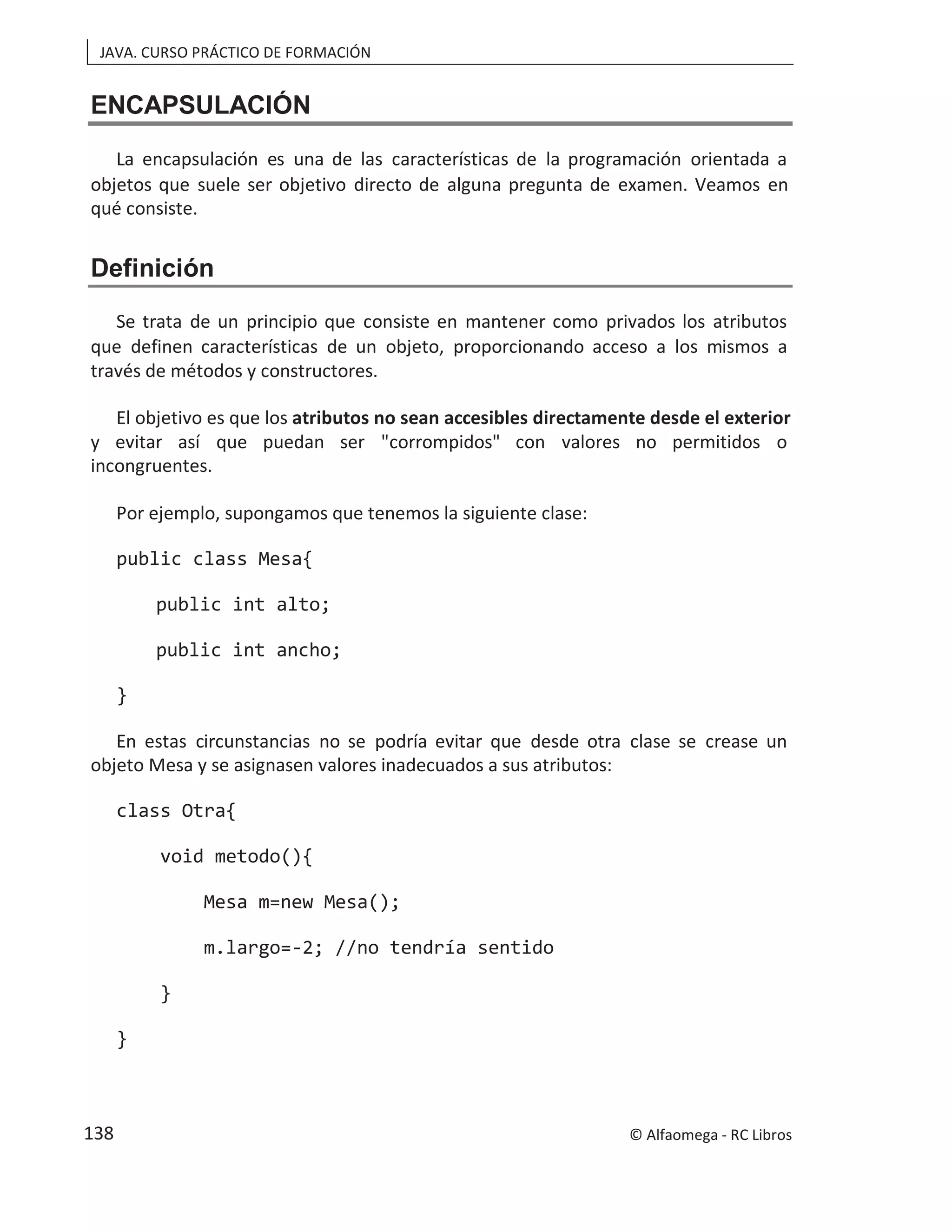 JAVA. CURSO PRÁCTICO DE FORMACIÓN
ENCAPSULACIÓN
La encapsulación es una de las características de la programación orientada a
objetos que suele ser objetivo directo de alguna pregunta de examen. Veamos en
qué consiste.
Definición
Se trata de un principio que consiste en mantener como privados los atributos
que definen características de un objeto, proporcionando acceso a los mismos a
través de métodos y constructores.
El objetivo es que los atributos no sean accesibles directamente desde el exterior
y evitar así que puedan ser "corrompidos" con valores no permitidos o
incongruentes.
Por ejemplo, supongamos que tenemos la siguiente clase:
public class Mesa{
public int alto;
public int ancho;
}
En estas circunstancias no se podría evitar que desde otra clase se crease un
objeto Mesa y se asignasen valores inadecuados a sus atributos:
class Otra{
void metodo(){
Mesa m=new Mesa();
m.largo=-2; //no tendría sentido
}
}
© Alfaomega - RC Libros
138
 