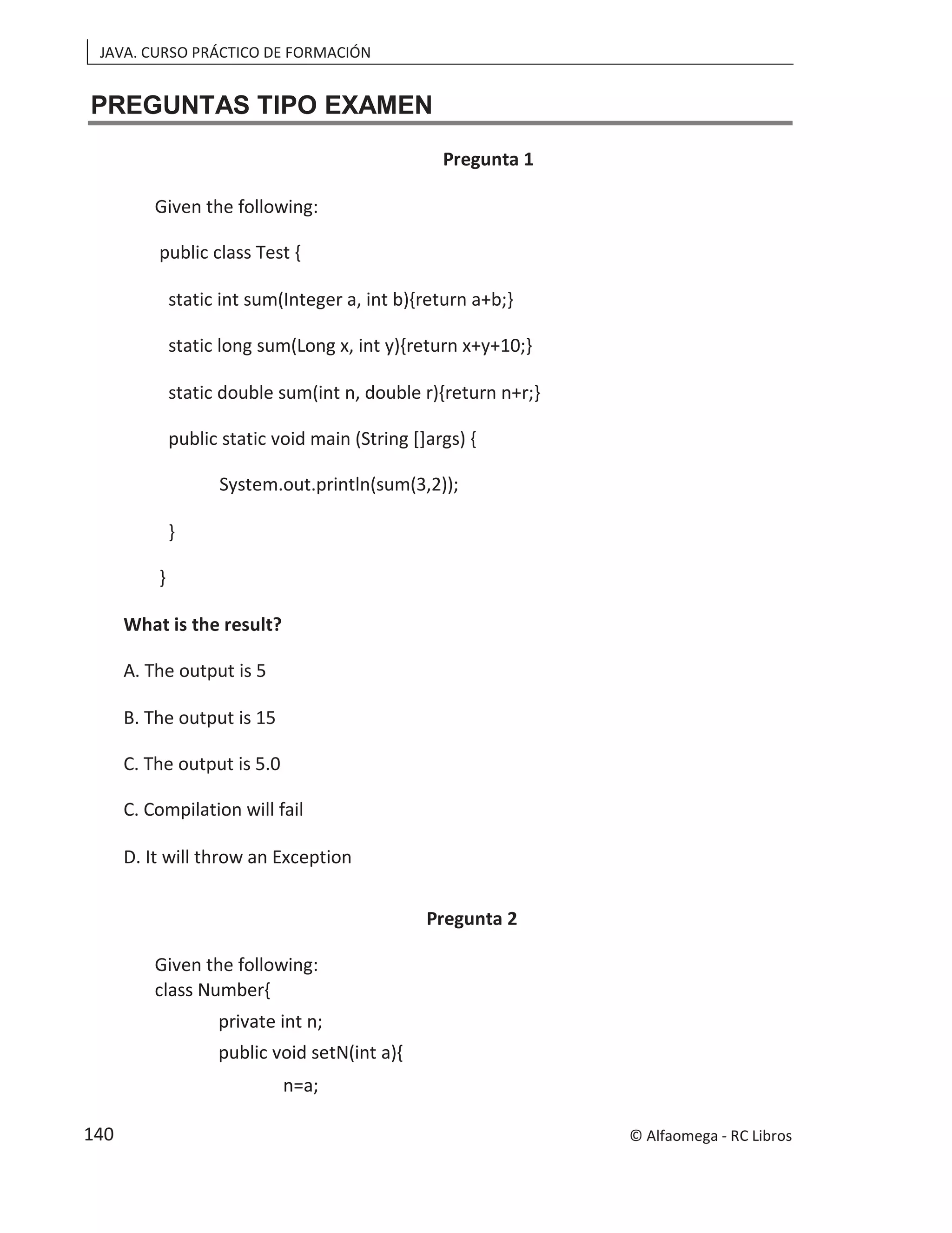 JAVA. CURSO PRÁCTICO DE FORMACIÓN
PREGUNTAS TIPO EXAMEN
Pregunta 1
Given the following:
public class Test {
static int sum(Integer a, int b){return a+b;}
static long sum(Long x, int y){return x+y+10;}
static double sum(int n, double r){return n+r;}
public static void main (String []args) {
System.out.println(sum(3,2));
}
}
What is the result?
A. The output is 5
B. The output is 15
C. The output is 5.0
C. Compilation will fail
D. It will throw an Exception
Pregunta 2
Given the following:
class Number{
private int n;
public void setN(int a){
n=a;
© Alfaomega - RC Libros
140
 