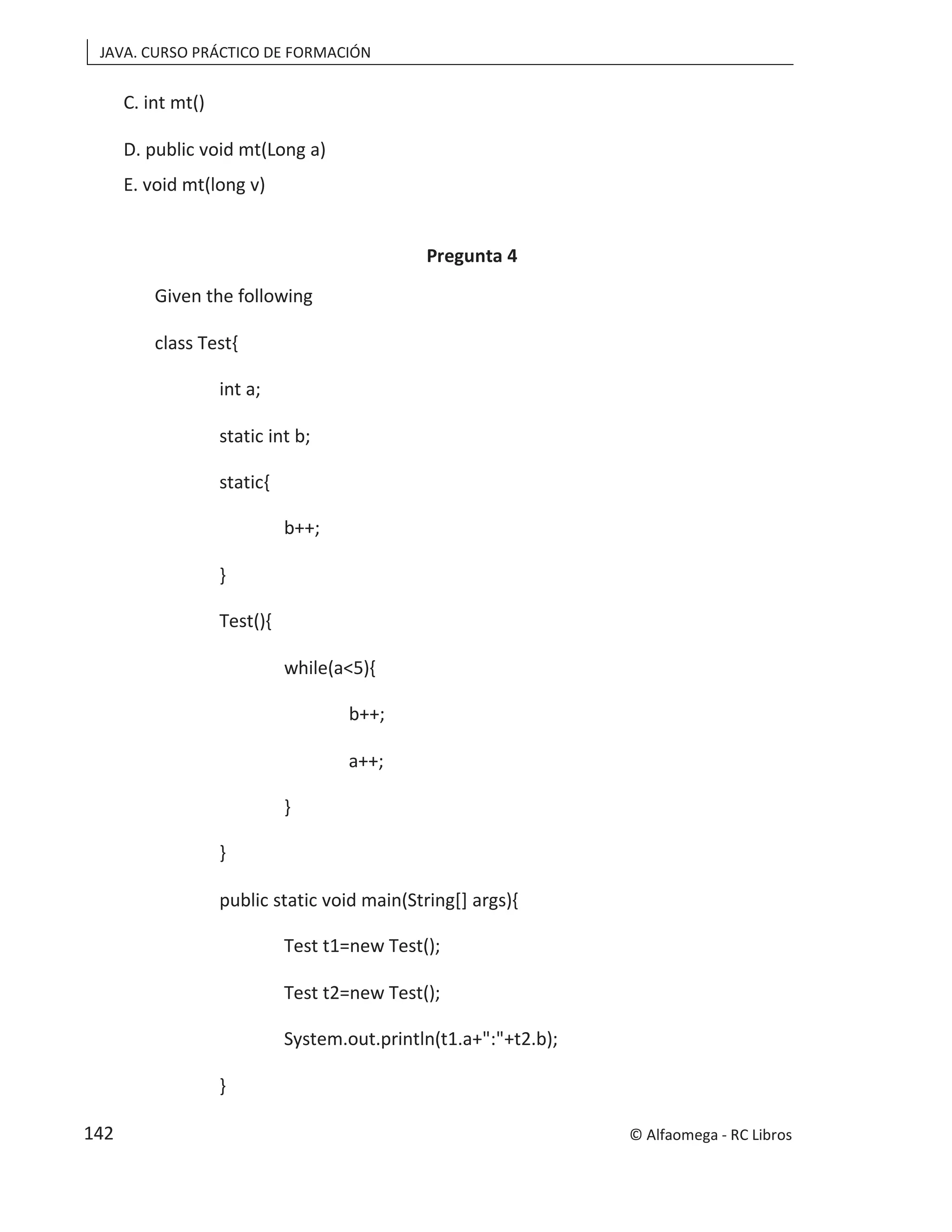 JAVA. CURSO PRÁCTICO DE FORMACIÓN
C. int mt()
D. public void mt(Long a)
E. void mt(long v)
Pregunta 4
Given the following
class Test{
int a;
static int b;
static{
b++;
}
Test(){
while(a<5){
b++;
a++;
}
}
public static void main(String[] args){
Test t1=new Test();
Test t2=new Test();
System.out.println(t1.a+":"+t2.b);
}
© Alfaomega - RC Libros
142
 