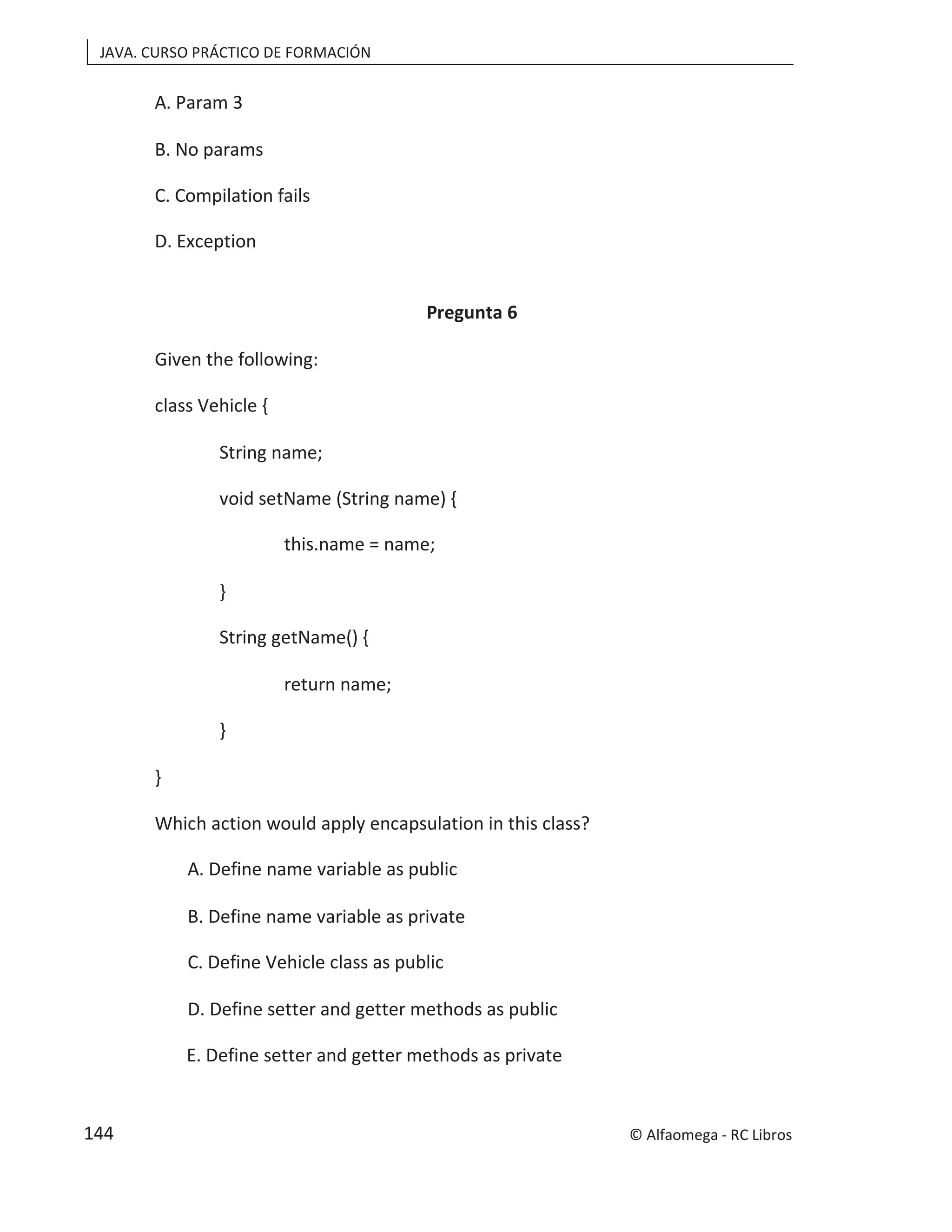 JAVA. CURSO PRÁCTICO DE FORMACIÓN
A. Param 3
B. No params
C. Compilation fails
D. Exception
Pregunta 6
Given the following:
class Vehicle {
String name;
void setName (String name) {
this.name = name;
}
String getName() {
return name;
}
}
Which action would apply encapsulation in this class?
A. Define name variable as public
B. Define name variable as private
C. Define Vehicle class as public
D. Define setter and getter methods as public
E. Define setter and getter methods as private
© Alfaomega - RC Libros
144
 