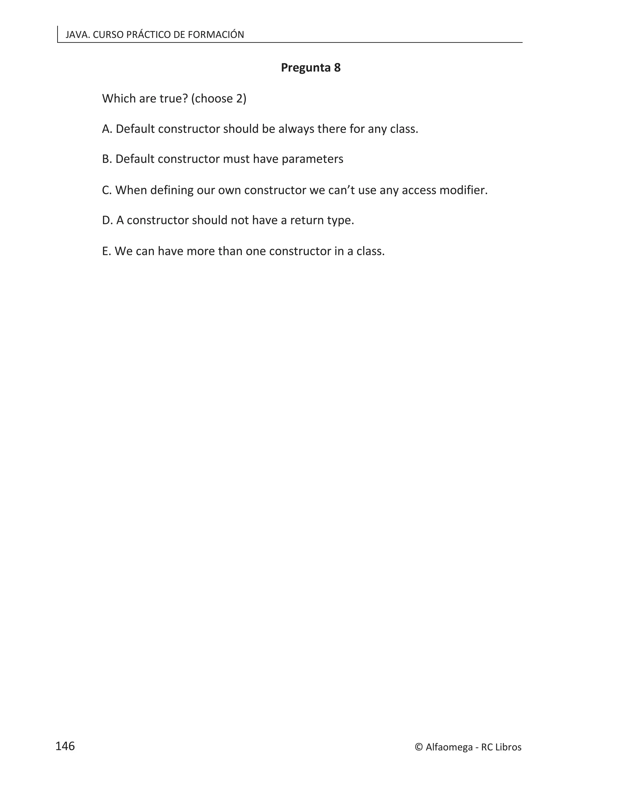 JAVA. CURSO PRÁCTICO DE FORMACIÓN
Pregunta 8
Which are true? (choose 2)
A. Default constructor should be always there for any class.
B. Default constructor must have parameters
C. When defining our own constructor we can’t use any access modifier.
D. A constructor should not have a return type.
E. We can have more than one constructor in a class.
© Alfaomega - RC Libros
146
 