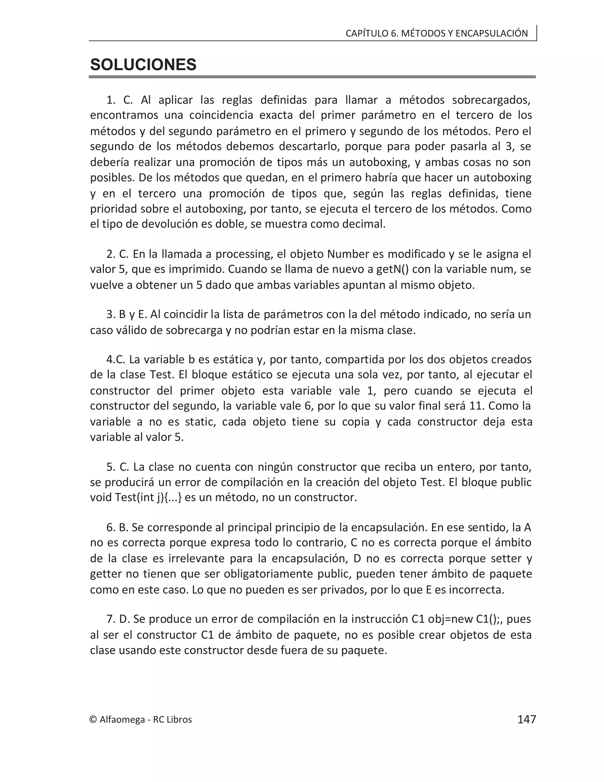 CAPÍTULO 6. MÉTODOS Y ENCAPSULACIÓN
SOLUCIONES
1. C. Al aplicar las reglas definidas para llamar a métodos sobrecargados,
encontramos una coincidencia exacta del primer parámetro en el tercero de los
métodos y del segundo parámetro en el primero y segundo de los métodos. Pero el
segundo de los métodos debemos descartarlo, porque para poder pasarla al 3, se
debería realizar una promoción de tipos más un autoboxing, y ambas cosas no son
posibles. De los métodos que quedan, en el primero habría que hacer un autoboxing
y en el tercero una promoción de tipos que, según las reglas definidas, tiene
prioridad sobre el autoboxing, por tanto, se ejecuta el tercero de los métodos. Como
el tipo de devolución es doble, se muestra como decimal.
2. C. En la llamada a processing, el objeto Number es modificado y se le asigna el
valor 5, que es imprimido. Cuando se llama de nuevo a getN() con la variable num, se
vuelve a obtener un 5 dado que ambas variables apuntan al mismo objeto.
3. B y E. Al coincidir la lista de parámetros con la del método indicado, no sería un
caso válido de sobrecarga y no podrían estar en la misma clase.
4.C. La variable b es estática y, por tanto, compartida por los dos objetos creados
de la clase Test. El bloque estático se ejecuta una sola vez, por tanto, al ejecutar el
constructor del primer objeto esta variable vale 1, pero cuando se ejecuta el
constructor del segundo, la variable vale 6, por lo que su valor final será 11. Como la
variable a no es static, cada objeto tiene su copia y cada constructor deja esta
variable al valor 5.
5. C. La clase no cuenta con ningún constructor que reciba un entero, por tanto,
se producirá un error de compilación en la creación del objeto Test. El bloque public
void Test(int j){...} es un método, no un constructor.
6. B. Se corresponde al principal principio de la encapsulación. En ese sentido, la A
no es correcta porque expresa todo lo contrario, C no es correcta porque el ámbito
de la clase es irrelevante para la encapsulación, D no es correcta porque setter y
getter no tienen que ser obligatoriamente public, pueden tener ámbito de paquete
como en este caso. Lo que no pueden es ser privados, por lo que E es incorrecta.
7. D. Se produce un error de compilación en la instrucción C1 obj=new C1();, pues
al ser el constructor C1 de ámbito de paquete, no es posible crear objetos de esta
clase usando este constructor desde fuera de su paquete.
© Alfaomega - RC Libros 147
 
